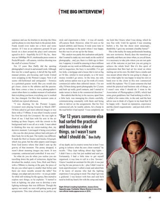 { THE BIG INTERVIEW }


expenses and use his kitchen to develop the films        style and experiment a little – it was all mainly         me look like I knew what I was doing, which he
and his phone to wire them back to the picture desk.     off-camera flash. However, what I’d seen so far           was fine with. Until he agreed, I was sweating
Frank would even make me a brew and some                 lacked subtlety and finesse. It took some time to         bullets a bit, but the shoot went amazingly...
sarnies. If I was at an unknown ground I’d just          get my technique to the point where I was happy,          thankfully. I gave my assistant a healthy bonus!”
knock on a door around the place until someone           but this was to set me up for the future.                     This is the reality for many professionals breaking
agreed to do it – hopefully for £15! Ha, ha... there        “My catalyst was partly this realisation and partly    into new territories. Rarely does the transition go
was no 100Mbps Wi-Fi, multimedia press rooms or          that I wanted to make my own mark on the world of         smoothly and there are times when, as you all know,
PocketWizards – off-camera, wireless shooting was        photography... and, yes, there is a little ego in there   it is necessary to take jobs where you are not quite
the stuff of science fiction.”                           too, I suppose; it would be amazing to have millions      sure of the outcome or just how you are going to
   For 12 years Ben Duffy did the sporting               of people see my work on billboards, ad campaigns         achieve the whole brief. But it’s this spirit of
photographer’s circuit in and around Leeds. Although     and in magazines; the buzz is incredible. I’ve got        exploration that Ben had set his mind on when
this was for a small agency, it did all the big stuff;   two kids, a mortgage and a house that is not as big       starting out on his own. He didn’t have a studio and
manual primes, pre-focusing and Leeds United             as I’d like, similar to most people, so a bit more        was unsure about what he was going to charge, or
were scrapping in the Premier League. Now it all         money wouldn’t go amiss. At the time, my only             even what rights he was happy to keep his own or
seems old-fashioned and antiquated – Formica             really serious option was to go for work of a more        hand over to the client in this new commercial
in a polished granite world. But you would also          commercial rather than editorial nature. I’m not          world. He explains: “For 12 years someone else had
get closer; closer to the athletes and the passion.      silly, I’d been doing sports photography for 12 years     sorted the practical and business side of things, so
But there comes a time in every photographer’s           and built up really good contacts, and I started to       I wasn’t sure what I should do. I went to the
career when there is a sudden moment of realisation      make noises to them in the commercial direction.”         Association of Photographers (AOP), which had
that everything you know, everything you’ve worked          Ben admits that the key to his success, apart from     some great guidelines, but I had nothing to refer to.
for, has changed. For Ben that moment came at            a little luck, was managing his clients carefully,        I called a few mates who, in the end, said the best
Anfield one typical afternoon.                           communicating constantly with them and being              advice was to think of a figure in my head that I’d
   “I was shooting for the Premier League;               able to deliver on the assignments. But his first         be happy with – based on reputation, experience
Liverpool were playing Arsenal in March 2007.            commercial job, he readily admits, hit a bump in          and the client’s requirements – and just stick with it.
I’d been asked to get more editorial images so was       the road before it had started: “I was completely out     So I did.”
there with a 17-40mm. It was when Crouchy scored
his first hat trick for Liverpool. He was right in
front of me. I had him with his arm in the air
                                                         “For 12 years someone else
holding up three fingers, with the crowds in the
background and it was all on a wide. I must admit
                                                         had sorted the practical
to thinking this was my career-making shot, my           and business side of
decisive moment. I envisaged it being everywhere
– this was the shot picture editors had sold parts of    things, so I wasn’t sure
their body for in the past. The reality was different.
It made the Mail on Sunday and Sunday Telegraph,
                                                         what I should do.” Ben Duffy
which was great, but the other papers used images
from God knows where that didn’t sum up the              of my depth; not in creative terms but in how I was
gravity of that moment. The penny dropped; it            going to achieve what the new client wanted,” he
wasn’t about stunning images any more. It was            recalls. “They kept talking about digi lights –
corporate, contracted and controlled. It was over.”      I didn’t have a clue but just nodded and said yes.
   So what do you do when you realise you are            Fortunately, I had a little time to get myself
travelling down the path of extinction, digital has      organised; it was time to call in a few ‘favours’.
devalued the market, every Tom, Dick and Harry           I knew I needed an assistant for this job, it was just
with a 300mm is clawing at the gate, the piece of        too big for one person to do – plus I didn’t want to
the pie you relied upon is smaller than before and       look unprofessional. I called a mate and asked him
there are more mouths around the table? You              if he knew of anyone who had the lighting
change, you adapt and you evolve – or you go under.      experience I was going to need. The chap I got was
So while still working for the agency, Ben started to    a godsend. I was honest with him and said he’d
explore new things, as he explains: “I started to        need to hold my hand a bit with the setup and make
look at lighting; my plan was to develop a new
lighting technique that was different. Though the
                                                         Right: Britain’s leading heptathlete, Jessica Ennis.
agency was small, we were still getting some good        Opposite page: Footballer Wayne Rooney in one of his
assignments. This time allowed me to perfect my          rare official media appearances in 2010.


                                                                                                                                                                       65
 