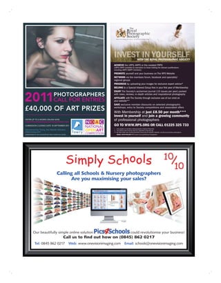 WITH THE ROYAL PHOTOGRAPHIC SOCIETY
                                                                                       ACHIEVE the LRPS, ARPS or the coveted FRPS
                                                                                       (LRPS/ARPS available by exemption to those holding the relevant qualifications
                                                                                       including LBIPP/ABIPP members)
                                                                                       PROMOTE yourself and your business on The RPS Website
                                                                                       NETWORK via the members forum, facebook and specialist/
                                                                                       regional groups
                                                                                       PROGRESS by uploading your images for exclusive expert advice*
                                                                                       BELONG to a Special Interest Group free in your first year of Membership
                                                                                       ENJOY The Society’s acclaimed journal (10 issues per year) packed


2011PHOTOGRAPHERS
                                                                                       with news, reviews, in-depth articles and inspirational photography
                                                                                       AFFILIATE with The Society through exclusive use of our crest on
    CALL FOR ENTRIES                                                                   your website**
                                                                                       SAVE exclusive member discounts on selected photographic

£40,000 OF ART PRIZES                                                                  workshops, entry to Society competitions and associated offers
                                                                                       With Membership at just £8.50 per month***
                                                                                       invest in yourself and join a growing community
ENTER UP TO 6 WORKS ONLINE NOW
www.thenationalopenartcompetition.com
                                                                                       of professional photographers
SUBMISSION CLOSING DATE 18 SEPTEMBER 2011                                              GO TO WWW.RPS.ORG OR CALL 01225 325 733
                                                                                       * Only applies to members working towards a Society Distinction
Sponsored by Towry, the Wealth Advisers                                                ** The Society crest must be used as a hyperlink to www.rps.org
www.towry.com                                                                          *** By direct debit only, monthly payments will be less for student, disabled, over 65 and overseas subscriptions
ADMINISTERED BY THE CHICHESTER ART TRUST CHARITY NO 1067096                                IMAGE: KEVIN WILSON FRPS award winning Wedding Photographer




                                             Calling all Schools & Nursery photographers
                                                   Are you maximising your sales?




           Our beautifully simple online solution                                                                 could revolutionise your business!
                                                       Call us to ﬁnd out how on (0845) 862 0217
             Tel: 0845 862 0217                               Web: www.onevisionimaging.com             Email: schools@onevisionimaging.com
 