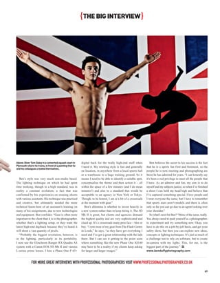 { THE BIG INTERVIEW }




Above: Diver Tom Daley in a converted squash court in      digital back for the really high-end stuff when            Ben believes the secret to his success is the fact
Plymouth where he trains, in front of a painting that he   I need it. My working style is fast and generally      that he is a sports fan first and foremost, so the
and his colleagues created themselves.
                                                           on location, in anywhere from a local sports hall      people he is now meeting and photographing are
                                                           or a warehouse to a huge training ground. So it        those he has admired for years. “I can honestly say
   Ben’s style was very much non-studio based.             means I need to be able to identify a suitable spot,   it’s been a real privilege to meet all the people that
The lighting technique on which he had spent               conceptualise the theme and then action it – all       I have. As an admirer and fan, my aim is to do
time working, though to a high standard, was in            within the space of a few minutes (and I do mean       myself and my subjects justice, so when I’ve finished
reality a constant evolution; a fact that was              minutes!) and also to a standard that would be         a shoot I can hold my head high and believe that
confirmed by his experiences on ensuing shoots             acceptable to an agency in New York or Tokyo.          I’ve captured something special. I love people and
with various assistants. His technique was practised       Though, to be honest, I am at a bit of a crossroads    I treat everyone the same, but I have to remember
and creative, but ultimately needed the more               at the moment with gear.”                              that sports stars aren’t models and there is often
technical know-how of an assistant’s training on              Ben’s dilemma is whether to invest heavily in       only so far you can go due to an agent looking over
many of his assignments, due to new technologies           a new system rather than to keep hiring it. The 5D     your shoulder.”
and equipment. Ben confides: “Gear is often more           Mk II is great, but clients and agencies demand            So what’s next for Ben? “More of the same, really.
important to the client than it is to the photographer,    the highest quality and are very sophisticated and     You always need to push yourself as a photographer,
whether that’s a lighting setup, or they want the          clued up. It’s a crossroads many pros face – hire or   to experiment and try something new. Okay, you
latest high-end digiback because they’ve heard it          buy. “I rent most of my gear from The Flash Centre     have to do this on a job-by-job basis, and get your
will shoot a vast quantity of pixels.                      in Leeds,” he says, “as they have got everything I     safety shots, but then you can explore new ideas,
   “Probably the biggest revolution, however, is           need and I’ve got a great relationship with the lads   concepts or lighting techniques. It’s just as much of
in the lighting, particularly in its portability.          there. But I can see it getting to the point soon      a challenge not to rely on software, but to create
I now use the Elinchrom Ranger RX Quadra AS                where something like the new Phase One IQ140           in-camera with my lights. This, for me, is the
system with a Canon EOS 5D Mk II and various               may have to be a reality if my clients keep asking     biggest part of the journey.” PP
L-series prime lenses. I hire a Phase One P 65+            for larger and larger images.”                         www.benduffyphotography.com



              FOR MORE GREAT INTERVIEWS WITH PROFESSIONAL PHOTOGRAPHERS VISIT WWW.PROFESSIONALPHOTOGRAPHER.CO.UK
                                                                                                                                                                     69
 