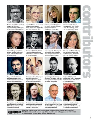 contributors
ADAM SCOREY                        REBECCA STEAD                        KELLY WEECH                            SIMON REYNOLDS
The new Group Editor of Archant    Art editor Rebecca has five years’   Features assistant Kelly joined        Simon was a sub-editor on
Imaging has eight years’           of experience in magazine            the team in 2009 and continues         newspapers for more than 30
experience editing and 10 years’   design and has been with the PP      to be passionate about                 years. His knowledge means
as a professional photographer.    team since September 2010.           all aspects of photography.            our words are in safe hands.




JESSICA LAMB                       MARTIN MIDDLEBROOK                   BEN DUFFY                              LISA PRITCHARD
Jessica is the guardian of our     Based in the Midlands, Martin is     Ben was a sports photographer          Lisa owns Lisa Pritchard Agency
website, Facebook and Twitter      a commercial photojournalist         for an agency before swapping          and represents a wide range
pages, and keeps the readers       and has been a contributor to PP     press deadlines to specialise in       of photographers. This month
up-to-date online.                 for the past two years.              commercial sports images.              she is our Frontline subject.




KARL SHAW                          BRIAN ADAMS                          CRAIG FLEMING                          ANDY GOTTS
Karl, a portrait and fashion       Brian is a wedding photographer      Specialising in editorial-style        Hollywood A-list portrait
photographer based in the          with more than 10 years’             portraiture and beauty, Craig has      photographer Andy is best known
north-east, is only happy when     experience. He lives in Florida      been a professional photographer       for his black-and-white images
shooting with his Nikon D3s.       but works all over the world.        for the past seven years.              of actors and singers.




JOHN KENNY                         MICK COOKSON                         PETER STEVENSON                        SELINA MAITREYA
Photographer John has travelled    Manchester-based Mick shoots         Peter has worked in insurance          American Selina has acted as
extensively across Africa since    weddings in the UK. Before that      for more than 30 years and is now      a consultant to commercial
2006 and captured images of its    he owned a production company        director at InFocus, a specialist in   photographers for 30 years, and
remotest communities.              making TV commercials.               insuring photographers.                is also a lecturer and author.

                             Like what you see here? Why not check out our sister title, Photography Monthly?
                             The October issue will feature expert tips from the pros to help you shoot in low light
                             in any situation, as well as the secrets of subtle HDR.


                                                                                                                                                    7
 