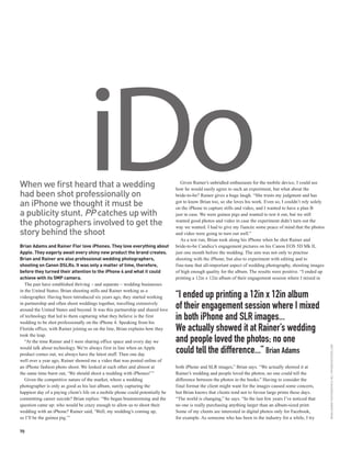 When we first heard that a wedding
had been shot professionally on
an iPhone we thought it must be
                                   iDo
a publicity stunt. PP catches up with
the photographers involved to get the
                                                                                   Given Rainer’s unbridled enthusiasm for the mobile device, I could see
                                                                                how he would easily agree to such an experiment, but what about the
                                                                                bride-to-be? Rainer gives a huge laugh. “She trusts my judgment and has
                                                                                got to know Brian too, so she loves his work. Even so, I couldn’t rely solely
                                                                                on the iPhone to capture stills and video, and I wanted to have a plan B
                                                                                just in case. We were guinea pigs and wanted to test it out, but we still
                                                                                wanted good photos and video in case the experiment didn’t turn out the
                                                                                way we wanted. I had to give my fiancée some peace of mind that the photos
story behind the shoot                                                          and video were going to turn out well.”
                                                                                   As a test run, Brian took along his iPhone when he shot Rainer and
Brian Adams and Rainer Flor love iPhones. They love everything about            bride-to-be Candice’s engagement pictures on his Canon EOS 5D Mk II,
Apple. They eagerly await every shiny new product the brand creates.            just one month before the wedding. The aim was not only to practise
Brian and Rainer are also professional wedding photographers,                   shooting with the iPhone, but also to experiment with editing and to
shooting on Canon DSLRs. It was only a matter of time, therefore,               fine-tune that all-important aspect of wedding photography, shooting images
before they turned their attention to the iPhone 4 and what it could            of high enough quality for the album. The results were positive. “I ended up
achieve with its 5MP camera.                                                    printing a 12in x 12in album of their engagement session where I mixed in
   The pair have established thriving – and separate – wedding businesses
in the United States; Brian shooting stills and Rainer working as a
videographer. Having been introduced six years ago, they started working        “I ended up printing a 12in x 12in album
in partnership and often shoot weddings together, travelling extensively
around the United States and beyond. It was this partnership and shared love
                                                                                of their engagement session where I mixed
of technology that led to them capturing what they believe is the first
wedding to be shot professionally on the iPhone 4. Speaking from his
                                                                                in both iPhone and SLR images...
Florida office, with Rainer joining us on the line, Brian explains how they     We actually showed it at Rainer’s wedding
took the leap.
   “At the time Rainer and I were sharing office space and every day we         and people loved the photos; no one
                                                                                                                                                                BRIAN ADAMS PHOTOGRAPHICS INC / IPHONESHOOTERS.COM




would talk about technology. We’re always first in line when an Apple
product comes out, we always have the latest stuff. Then one day
                                                                                could tell the difference...” Brian Adams
well over a year ago, Rainer showed me a video that was posted online of
an iPhone fashion photo shoot. We looked at each other and almost at            both iPhone and SLR images,” Brian says. “We actually showed it at
the same time burst out, ‘We should shoot a wedding with iPhones!’”             Rainer’s wedding and people loved the photos; no one could tell the
   Given the competitive nature of the market, where a wedding                  difference between the photos in the books.” Having to consider the
photographer is only as good as his last album, surely capturing the            final format the client might want for the images caused some concern,
happiest day of a paying client’s life on a mobile phone could potentially be   but Brian knows that clients tend not to favour large prints these days.
committing career suicide? Brian replies: “We began brainstorming and the       “The world is changing,” he says. “In the last few years I’ve noticed that
question came up: who would be crazy enough to allow us to shoot their          no one is really purchasing anything larger than an album-sized print.
wedding with an iPhone? Rainer said, ‘Well, my wedding’s coming up,             Some of my clients are interested in digital photos only for Facebook,
so I’ll be the guinea pig.’”                                                    for example. As someone who has been in the industry for a while, I try

70
 