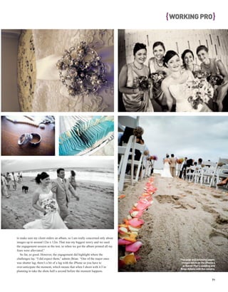 { WORKING PRO }




to make sure my client orders an album, so I am really concerned only about
images up to around 12in x 12in. That was my biggest worry and we used
the engagement session as the test, so when we got the album printed all my
fears were alleviated.”
   So far, so good. However, the engagement did highlight where the
challenges lay. “I did expect them,” admits Brian. “One of the major ones         This page and following pages:
was shutter lag; there’s a bit of a lag with the iPhone so you have to             Images taken on the iPhone 4
over-anticipate the moment, which means that when I shoot with it I’m               at Rainer Flor’s wedding and
                                                                                  Brian Adams with the camera.
planning to take the shots half a second before the moment happens.

                                                                                                             71
 