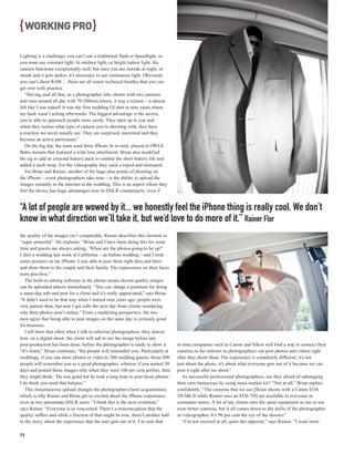 { WORKING PRO }
Lighting is a challenge; you can’t use a traditional flash or Speedlight, so
you must use constant light. In outdoor light, or bright indoor light, the
camera functions exceptionally well, but once you are outside at night, or
inside and it gets darker, it’s necessary to use continuous light. Obviously
you can’t shoot RAW… these are all minor technical hurdles that you can
get over with practice.
   “Having said all that, as a photographer who shoots with two cameras
and runs around all day with 70-200mm lenses, it was a release – it almost
felt like I was naked! It was the first wedding I’d shot in nine years where
my back wasn’t aching afterwards. The biggest advantage is the access;
you’re able to approach people more easily. They open up to you and
when they realise what type of camera you’re shooting with, they have
a reaction we never usually see. They are surprised, interested and they
become an active participant.”
   On the big day, the team used three iPhone 4s in total, placed in OWLE
Bubo mounts that featured a wide lens attachment. Brian also modified
the rig to add an external battery pack to combat the short battery life and
added a neck strap. For the videography they used a tripod and monopod.
   For Brian and Rainer, another of the huge plus points of shooting on
the iPhone – event photographers take note – is the ability to upload the
images instantly to the internet at the wedding. This is an aspect where they
feel the device has huge advantages over its DSLR counterparts, even if


“A lot of people are wowed by it... we honestly feel the iPhone thing is really cool. We don’t
know in what direction we’ll take it, but we’d love to do more of it.” Rainer Flor
the quality of the images isn’t comparable. Rainer describes this element as
“super powerful”. He explains: “Brian and I have been doing this for some
time and guests are always asking, ‘When are the photos going to be up?’
I shot a wedding last week in California – an Indian wedding – and I took
some pictures on my iPhone. I was able to post them right then and there
and show them to the couple and their family. The expressions on their faces
were priceless.”
   The built-in editing software in the phone means decent quality images
can be uploaded almost immediately. “You can charge a premium for doing
a same-day edit and post for a client and it’s really appreciated,” says Brian.
“It didn’t used to be that way when I started nine years ago; people were
very patient then, but now I get calls the next day from clients wondering
why their photos aren’t online.” From a marketing perspective, the two
men agree that being able to post images on the same day is certainly good
for business.
   I tell them that often when I talk to editorial photographers, they lament
how, on a digital shoot, the client will ask to see the image before any
post-production has been done, before the photographer is ready to show it.        in time companies such as Canon and Nikon will find a way to connect their
“It’s funny,” Brian continues, “but people will remember you. Particularly at      cameras to the internet so photographers can post photos and videos right
weddings, if you can show photos or video to 200 wedding guests, those 200         after they shoot them. The experience is completely different; it’s not
people will remember you as a good photographer, whereas if you waited 30          just about the photo, it’s about what everyone gets out of it because we can
days and posted those images only when they were 100 per cent perfect, then        post it right after we shoot.”
they might think, ‘He was good but he took a long time to post those photos.’         As successful professional photographers, are they afraid of sabotaging
I do think you need that balance.”                                                 their own businesses by using mass market kit? “Not at all,” Brian replies
   This instantaneous upload changes the photographer-client acquaintance,         confidently. “The cameras that we use [Brian shoots with a Canon EOS
which is why Rainer and Brian get so excited about the iPhone experience,          5D Mk II while Rainer uses an EOS 7D] are available to everyone at
even as two passionate DSLR users. “I think this is the next evolution,”           consumer stores. A lot of my clients own the same equipment as me or use
says Rainer. “Everyone is so concerned. There’s a misconception that the           even better cameras, but it all comes down to the skills of the photographer
quality suffers and while a fraction of that might be true, there’s another half   or videographer. It’s 90 per cent the eye of the shooter.”
to the story, about the experience that the user gets out of it. I’m sure that        “I’m not worried at all, quite the opposite,” says Rainer. “I want more

72
 