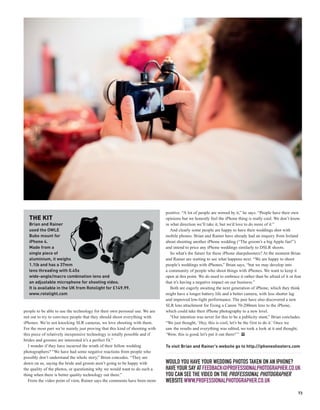 positive. “A lot of people are wowed by it,” he says. “People have their own
   THE KIT                                                                    opinions but we honestly feel the iPhone thing is really cool. We don’t know
   Brian and Rainer                                                           in what direction we’ll take it, but we’d love to do more of it.”
   used the OWLE                                                                 And clearly some people are happy to have their weddings shot with
   Bubo mount for                                                             mobile phones. Brian and Rainer have already had an enquiry from Ireland
   iPhone 4.                                                                  about shooting another iPhone wedding (“The groom’s a big Apple fan!”)
   Made from a                                                                and intend to price any iPhone weddings similarly to DSLR shoots.
   single piece of                                                               So what’s the future for these iPhone sharpshooters? At the moment Brian
   aluminium, it weighs                                                       and Rainer are waiting to see what happens next. “We are happy to shoot
   1.1lb and has a 37mm                                                       people’s weddings with iPhones,” Brian says, “but we may develop into
   lens threading with 0.45x                                                  a community of people who shoot things with iPhones. We want to keep it
   wide-angle/macro combination lens and                                      open at this point. We do need to embrace it rather than be afraid of it or fear
   an adjustable microphone for shooting video.                               that it’s having a negative impact on our business.”
   It is available in the UK from Rotolight for £149.99.                         Both are eagerly awaiting the next generation of iPhone, which they think
   www.rotolight.com                                                          might have a longer battery life and a better camera, with less shutter lag
                                                                              and improved low-light performance. The pair have also discovered a new
                                                                              SLR lens attachment for fixing a Canon 70-200mm lens to the iPhone,
people to be able to use the technology for their own personal use. We are    which could take their iPhone photography to a new level.
not out to try to convince people that they should shoot everything with         “Our intention was never for this to be a publicity stunt,” Brian concludes.
iPhones. We’re not knocking SLR cameras, we love shooting with them.          “We just thought, ‘Hey, this is cool, let’s be the first to do it.’ Once we
For the most part we’re mainly just proving that this kind of shooting with   saw the results and everything was edited, we took a look at it and thought,
this piece of relatively inexpensive technology is totally possible and if    ‘Wow, this is good, let’s put it out there!’” PP
brides and grooms are interested it’s a perfect fit.”
   I wonder if they have incurred the wrath of their fellow wedding           To visit Brian and Rainer’s website go to http://iphoneshooters.com
photographers? “We have had some negative reactions from people who
possibly don’t understand the whole story,” Brian concedes. “They are
down on us, saying the bride and groom aren’t going to be happy with          WOULD YOU HAVE YOUR WEDDING PHOTOS TAKEN ON AN IPHONE?
the quality of the photos, or questioning why we would want to do such a      HAVE YOUR SAY AT FEEDBACK@PROFESSIONALPHOTOGRAPHER.CO.UK
thing when there is better quality technology out there.”                     YOU CAN SEE THE VIDEO ON THE PROFESSIONAL PHOTOGRAPHER
   From the video point of view, Rainer says the comments have been more      WEBSITE WWW.PROFESSIONALPHOTOGRAPHER.CO.UK
                                                                                                                                                            73
 