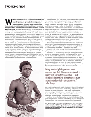 { WORKING PRO }



W
                hen he first went to Africa in 2006, John Kenny was not              Towards the end of 2010, John decided to take his photographic vision and
                envisaging a long-term photographic project, nor did              way of working to another level, because he felt his working habits had
                he realise the impact the continent would have on                 become repetitive. His solution was a Chamonix 8 x 10 large-format
                him personally and creatively. In the remoter areas,              camera, which would take him back to basics and allow him to hone his
the reaches of urbanisation and 21st-century living are sometimes                 craft. He was not seeking to replace his Canon EOS 5D Mk II, but to
barely detectable, with uncertain resources and enormous hardship                 augment his work with the smaller, digital camera. “I believe large-format
a part of everyday life. These traditional societies rely on the certainties of   cameras lend themselves to a more considered and contemplative approach
tribal rites and a profound understanding of rainfall and pasture patterns        to photographing,” explains John “It’s quite hard to contemplate,
to provide a way of life. Within this structure people live a modest existence,   for us photographers, that there might be some sense of satisfaction in
without the material wealth of the western world. He recalls: “I always knew      actually not taking a picture. In a strange way it can be quite rewarding not
I wanted to see the continent of Africa through my own eyes, mainly because       to take the picture when being ready to do so; I think it is the inner sense
the Africa that I felt ‘familiar’ with was in reality nothing more than an        of quality control kicking in and telling you that the image would not have
acquaintance with what I had heard through the news: a steady stream of           been good enough, for whatever reason, so why commit the money,
stories focusing primarily on despair. It’s true that I photograph for myself,    time and hope into something you feel is flawed?”
first and foremost, but a close second comes my desire to show others                This change in thinking and being more discerning when prejudging the
the magnetism that draws one into the eyes of these fascinating people.”          success of each shutter click is something that is not often considered in
   Hitchhiking and trekking to find his subjects, John has set out to capture     the digital world. There are practically no penalties in pressing the shutter
portraits that act as a stark reminder of the impact climate change is having     at will and although this freedom is sometimes of great benefit
on these communities. He says: “I specifically chose to photograph the            – for example when you are learning – John found it hindering his own
individuals that you see on my galleries because I had a real sense of wonder     photographic development.
when I met them. Each one had something that attracted me, sometimes a               The use of an 8 x 10 camera slows down every step of the photographic
piercing intensity, or an uncommon beauty, which I felt compelled to try to       process and requires a more methodical working approach. But there is
capture.” The images he produced do just that, marking both the influence of      also the expense of film and processing to consider. Shooting with an 8 x 10
the modern world and the pride inherent in traditional cultures.                  in addition to a digital camera obviously increased the cost of this project,
                                                                                  which was completely self-funded. However, there are ways to make sizeable
                                                                                  savings if you do your homework. John got all his film at 70 per cent off
                                                                                  the retail price because it was slightly out of date, although technically
                                                                                  perfect, and paid half the costs of 8 x 10 colour film development in London
                                                                                  by sending them in large orders to Peak Processing in Sheffield


                                                                                  Many people I photographed were
                                                                                  mesmerised that this camera – which is
                                                                                  really just a wooden space box – had
                                                                                  demanded complete concentration over
                                                                                  a prolonged period from both of us.”
                                                                                  John Kenny
                                                                                  (www.peak-imaging.com). In total he shot about 90 sheets of film and used
                                                                                  no more than two sheets per person. The final stage of the process involved
                                                                                  digitising the film; he selected only a small number of shots and used
                                                                                  a drum scanning service in London. He reassures me: “It is still possible
                                                                                  today to shoot 8 x 10 on a budget, but you have to shop around and
                                                                                  be prepared to use the post a lot to buy and process your materials.”
                                                                                     John found his old-school approach served as an ice breaker and talking
                                                                                  point among traditional societies in northern Kenya. He says: “Some people
                                                                                  were just amazed by the contraption, while others were simply amused

                                                                                  Left: Warrior from the Samburu tribe called Pitalo Lenjuio – taken at Archer’s Post,
                                                                                  northern Kenya, April 2011. I photographed this warrior as the light was fading in
                                                                                  intensity and conditions were far from perfect for the way I photograph; nonetheless
                                                                                  this young man was amazing to work with and his demeanour was one of the most
                                                                                  natural I have ever come across.
 