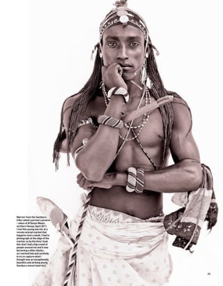 Warrior from the Samburu
tribe called Learnesi Learamo
– taken at N’Donyo Wasin,
northern Kenya, April 2011.
I met this young warrior at a
remote animal market that
happens once a week. I had to
photograph at the edge of the
market, so by the time I took
this shot I had a big crowd of
people around me and it was
becoming a little chaotic;
so I worked fast and carefully
to try to capture what I
thought was an exceptionally
beautiful and striking young
Samburu moran (warrior).


                                 77
 