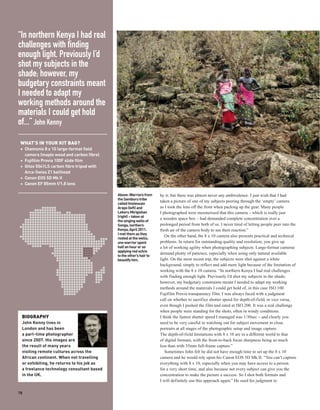 “In northern Kenya I had real
challenges with finding
enough light. Previously I’d
shot my subjects in the
shade; however, my
budgetary constraints meant
I needed to adapt my
working methods around the
materials I could get hold
of...” John Kenny

 WHAT’S IN YOUR KIT BAG?
 + Chamonix 8 x 10 large-format field
   camera (maple wood and carbon fibre)
 + Fujifilm Provia 100F slide film
 + Gitzo 5541LS carbon fibre tripod with
   Arca-Swiss Z1 ballhead
 + Canon EOS 5D Mk II
 + Canon EF 85mm f/1.8 lens

                                           Above: Warriors from     by it; but there was almost never any ambivalence. I just wish that I had
                                           the Samburu tribe
                                                                    taken a picture of one of my subjects peering through the ‘empty’ camera
                                           called Imelesuan
                                           Arapo (left) and         as I took the lens off the front when packing up the gear. Many people
                                           Lekeru Mirigishan        I photographed were mesmerised that this camera – which is really just
                                           (right) – taken at
                                                                    a wooden space box – had demanded complete concentration over a
                                           the singing wells of
                                           Songa, northern          prolonged period from both of us. I never tired of letting people peer into the
                                           Kenya, April 2011.       fresh air of the camera body to see their reaction.”
                                           I met them as they
                                                                       On the other hand, the 8 x 10 camera also presents practical and technical
                                           rested at the wells;
                                           one warrior spent        problems. In return for outstanding quality and resolution, you give up
                                           half an hour or so       a lot of working agility when photographing subjects. Large-format cameras
                                           applying red ochre
                                                                    demand plenty of patience, especially when using only natural available
                                           to the other’s hair to
                                           beautify him.            light. On the most recent trip, the subjects were shot against a white
                                                                    background, simply to reflect and add more light because of the limitation of
                                                                    working with the 8 x 10 camera. “In northern Kenya I had real challenges
                                                                    with finding enough light. Previously I’d shot my subjects in the shade;
                                                                    however, my budgetary constraints meant I needed to adapt my working
                                                                    methods around the materials I could get hold of, in this case ISO 100
                                                                    Fujifilm Provia transparency film. I was always faced with a judgment
                                                                    call on whether to sacrifice shutter speed for depth-of-field, or vice versa,
                                                                    even though I pushed the film and rated at ISO 200. It was a real challenge
                                                                    when people were standing for the shots, often in windy conditions.
 BIOGRAPHY                                                          I think the fastest shutter speed I managed was 1/30sec – and clearly you
 John Kenny lives in                                                need to be very careful in watching out for subject movement in close
 London and has been                                                portraits at all stages of the photographic setup and image capture.
 a part-time photographer                                           The depth-of-field limitations with 8 x 10 are in a different world to that
 since 2007. His images are                                         of digital formats, with the front-to-back focus sharpness being so much
 the result of many years                                           less than with 35mm full-frame capture.”
 visiting remote cultures across the                                   Sometimes John felt he did not have enough time to set up the 8 x 10
 African continent. When not travelling                             camera and he would rely upon his Canon EOS 5D Mk II. “You can’t capture
 or exhibiting, he returns to his job as                            everything with 8 x 10, especially when you may have access to a person
 a freelance technology consultant based                            for a very short time, and also because not every subject can give you the
 in the UK.                                                         concentration to make the picture a success. So I shot both formats and
                                                                    I will definitely use this approach again.” He used his judgment to

78
 