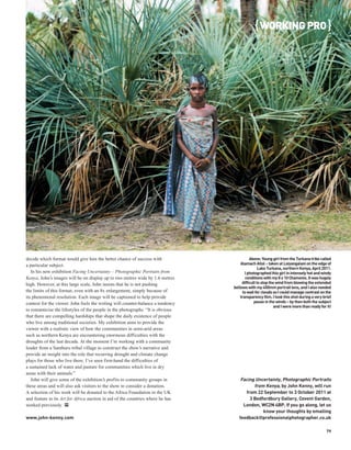 { WORKING PRO }




decide which format would give him the better chance of success with                       Above: Young girl from the Turkana tribe called
a particular subject.                                                                Alamach Allol – taken at Loiyangalani on the edge of
                                                                                                 Lake Turkana, northern Kenya, April 2011.
   In his new exhibition Facing Uncertainty – Photographic Portraits from               I photographed this girl in intensely hot and windy
Kenya, John’s images will be on display up to two metres wide by 1.6 metres              conditions with my 8 x 10 Chamonix. It was hugely
high. However, at this large scale, John insists that he is not pushing               difficult to stop the wind from blowing the extended
                                                                                 bellows with my 450mm portrait lens, and I also needed
the limits of this format, even with an 8x enlargement, simply because of              to wait for clouds so I could manage contrast on the
its phenomenal resolution. Each image will be captioned to help provide              transparency film. I took this shot during a very brief
context for the viewer. John feels the writing will counter-balance a tendency                pause in the winds – by then both the subject
                                                                                                          and I were more than ready for it!
to romanticise the lifestyles of the people in the photographs. “It is obvious
that there are compelling hardships that shape the daily existence of people
who live among traditional societies. My exhibition aims to provide the
viewer with a realistic view of how the communities in semi-arid areas
such as northern Kenya are encountering enormous difficulties with the
droughts of the last decade. At the moment I’m working with a community
leader from a Samburu tribal village to construct the show’s narrative and
provide an insight into the role that recurring drought and climate change
plays for those who live there. I’ve seen first-hand the difficulties of
a sustained lack of water and pasture for communities which live in dry
areas with their animals.”
   John will give some of the exhibition’s profits to community groups in            Facing Uncertainty, Photographic Portraits
these areas and will also ask visitors to the show to consider a donation.                  from Kenya, by John Kenny, will run
A selection of his work will be donated to the Africa Foundation in the UK              from 22 September to 3 October 2011 at
and feature in its Art for Africa auction in aid of the countries where he has            3 Bedfordbury Gallery, Covent Garden,
worked previously. PP                                                                 London, WC2N 4BP. If you go along, let us
                                                                                                know your thoughts by emailing
www.john-kenny.com                                                                  feedback@professionalphotographer.co.uk

                                                                                                                                         79
 