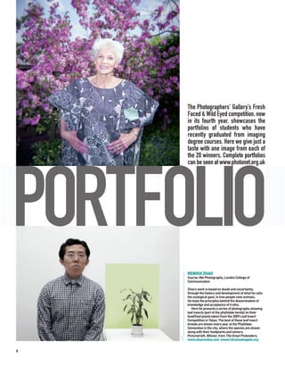 The Photographers’ Gallery’s Fresh
      Faced & Wild Eyed competition, now
      in its fourth year, showcases the
      portfolios of students who have
      recently graduated from imaging
      degree courses. Here we give just a
      taste with one image from each of
      the 20 winners. Complete portfolios
      can be seen at www.photonet.org.uk




PORTFOLIO
      RENHUI ZHAO
      Course: MA Photography, London College of
      Communication

      Zhao’s work is based on doubt and uncertainty,
      through the history and development of what he calls
      the zoological gaze, ie how people view animals.
      He tests the principles behind the dissemination of
      knowledge and acceptance of truths.
         Here he presents a series of photographs showing
      leaf insects (part of the phylliidae family) on their
      food/host plants taken from the 2009 Leaf Insect
      Competition in Tokyo. The best of these leaf insect
      breeds are shown every year at the Phylliidae
      Convention in the city, where the species are shown
      along with their foodplants and owners.
      Pictured left, Winner, from The Great Pretenders.
      www.zhaorenhui.com wwwcriticalzoologists.org


8
 