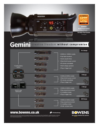 WINNERS
                                                                                                                                                                       Studio Flash System
                                                                                                                                                                              Gemini 500R
                                                                                                                                                                     Portable Flash System
                                                                                                                                                                                Travelpak




                                                                     creative freedom without compromise

                                                                                                                                                                                Pro Range




            TravelPak Battery
                 System


                                                                                                                                                                  Compatible with Pulsar &
                                                                                                                                                                  PocketWizard trigger cards



                                                                                                                                                                                  R Range



               Control Panel


                                                                                                                                                                  Compatible with Pulsar &
                                                                                                                                                                  PocketWizard trigger cards



                                                                                                                                                                                  C Range

               Small & Large
                Batterypaks


                                                                                                                                                                  Compatible with Pulsar &
                                                                                                                                                                  PocketWizard trigger cards


                                                                                                                                                                                GM Range




www.bowens.co.uk                                                                                                                      @litebookmag
‘Bowens’® and ‘the power behind the picture’® are registered trademarks of Bowens International Limited. PocketWizard® is a registered trademark of LPA Design.

© 2011 Bowens International Limited.
 