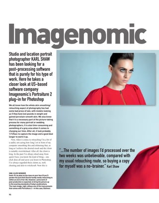 Imagenomic
Studio and location portrait
photographer KARL SHAW
has been looking for a
post-processing software
that is purely for his type of
work. Here he takes a
closer look at US-based
software company
Imagenomic’s Portraiture 2
plug-in for Photoshop
We all know how the whole skin smoothing/
retouching aspect of photography has had
some bad press of late, with models looking
as if they have lost pounds in weight and
gained porcelain-smooth skin. We also know
that it is a necessary part of the picture-taking
process for many portrait or wedding
photographers. It is also time-consuming and
something of a grey area when it comes to
charging our time. After all, it took probably
1/125sec to capture the image and a good deal
longer to work it up.
   Now, when it comes to retouching I’m a bit of
a sadist, not caring how long I sit in front of my
computer smoothing this and whitening that, as
long as I achieve the desired result and the client
is suitably overwhelmed. After all, the client is          “...The number of images I’d processed over the
king. In the past I’ve always shied away from
quick fixes; you know the kind of thing – one              two weeks was unbelievable, compared with
click does all and saves you hours in Photoshop.
I’ve always regarded these claims as, well,                my usual retouching route, so buying a copy
cheating and akin to witchcraft. Now this is
                                                           for myself was a no-brainer.” Karl Shaw
ONE-CLICK WONDER
Inset: It’s as plain as the nose on your face (if you’ll
pardon the pun) that Charlie hardly needs retouching to
within an inch of her life. However, some level of
post-production is expected, to bring the picture up
to the exacting standards of today’s publications.
The main image, right, utilises one of the many presets
that comes with Portraiture 2 – in this case, Glamour.


90
 