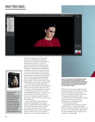 WHAT PROS WANT...




                              where you’re expecting me to confess to the
                              discovery of something that has turned my
                              workflow routine upside down and changed my
                              whole opinion of ‘quick fixes’. Well, I’m
                              surprised to say that you’d be absolutely right.
                              When I make discoveries such as Imagenomic
                              Portraiture 2, I should really keep quiet about it,
                              not letting on that I now also ‘cheat’, take short
                              cuts and let a mere plug-in do all the hard work
                              for me. But on the flip side I want to shout from
                              the rooftops how a mere plug-in has transformed
                              the way I work, changed my retouching habits
                              and, most importantly, saved me so much time           Above: This image uses my own tweaked preset that
                              post-processing – time that, if I’m honest, I never    I call ‘just smooth’. You could argue that it’s a tad
                              really charged out at a rate that I was happy with.    over-egged, but the beauty of working in layer-based
                                                                                     software is that you can change the opacity of the layer
                                 Now, I’m being a bit flippant when I say a          you are working on so you can go from very subtle
                              plug-in takes care of all my post-processing duties    to in-your-face in an instant.
                              and after one click I’m done; there’s a bit more
                              to it than that. The great thing about this program    Portraiture 2 is quick to get to grips with, quick
                              – I’m calling it a program as it feels so much         to customise and quick in use. There’s no faffing
     Portraiture 2 is         more substantial than a plug-in – is that you are in   about plotting where each facial feature is
     available for            total control of so many options and you can           located, no reshaping the subject’s face beyond
     Photoshop from CS3       save all your ‘tinkerings’ as presets to apply to      all recognition and no guesswork. This is
     onwards, Lightroom       each image in turn if you don’t want to use any of     a professional piece of kit that produces stunning
     from version 2 on        the in-built presets.                                  results, will save you bags of time and,
     both Windows and            However, the Glamour preset, applied to a           ultimately, money. As Imagenomic says:
     Macintosh platforms,     duplicated background layer with a reduced             “It’s more than just a facelift.”
     and Apple’s Aperture     opacity, is usually all that it takes to add the wow      A photographer friend defied me not to press
     from 2.1. It is priced   factor. But the real beauty is that it’s a breeze      ‘purchase’ after my 15-day trial had elapsed.
     at just under $200       to use; sliders provide the control over the           However, the number of images I’d processed over
     (about £123). Go to:     blurring, fuzziness, colour, contrast and sharpness    the two weeks was unbelievable, compared with
     www.imagenomic.com       options, to name but a few, so you’ll get the          my usual retouching route, so buying a copy for
                              hang of it in no time. And that’s the point – time.    myself was a no-brainer. PP

92
 