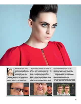Probably the most direct        The examples shown on the website are       the Standard edition. There are two
                 competitor to Imagenomic      highly dramatic reconstructions, but it can   additional versions to choose from as
                 Portraiture 2 is Anthropics   be much more subtle. Most who use it, not     well: Studio (RAW and 48-bit files) and
                 Technology’s Portrait         unlike the Imagenomic’s offering, love its    Studio 64 (for very large images).
                 Professional, now up to       ability to automatically produce very           To see video demos and download the
                 version 10. It’s also         pleasing results, but also that there are     Mac or Windows versions go to
a very easy software to use straight out of    plenty of options to fine-tune each image     www.portraitprofessional.com
the box and can create some fairly             to personal tastes. It’s also very good       Below: Here are some screen grabs I did of a shot of
powerful results in a few simple clicks.       value, starting at just $40 (about £25) for   PP’s Editor, Adam Scorey, that show subtle changes.




                                                                                                                                                93
 