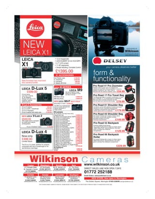 NEW                                                                                                                                                                                                     exclusively at
                                                                                                                                                                                                       Wilkinson
 LEICA X1                                                                                                                                                                                              Cameras
                                                                                                                                                                                                       www.wilkinson.co.uk


LEICA                                                              LEICA ELMARIT 24 mm f/2,8 ASPH

X1                                                                 Simple Handling, Complete Control                                                                         your camera deserves better
                                                                 £1395.00
                                                                  X1 ACCESSORIES                                                                 form &
New ﬁrmware has improved
this camera further
                                                             Ever Ready case
                                                             X1 Viewﬁnder
                                                             X1 handgrip
                                                             X1 Battery BP-DC8
                                                                                                         £160.00
                                                                                                         £259.00
                                                                                                          £90.00
                                                                                                          £70.00
                                                                                                                                                 functionality
                                                                                                                                                 Pro Road 41 Pro Zoomster
                                                                          M SERIES
LEICA D-Lux                               5                    LEICA                                                                             Padded interior gives room to a Digital SLR


   £599.00
                                                                                 LEICA
                                                                                      M9 with18 Million
                                                                                                               M9                                weather conditions, rain, sand, dust is
                                                                                                                                                                                              £59.99
                                                                                      allows the utilisation of the
A true Leica,                                                                         full 35mm format.
not only in terms                                                                                                                                Pro Road 17 Pro Travel Bag
of its elegant                                                M9 Black Body                                 £4900.00                             The Messenger Bag is a perfect combination to store
design but also in its                                        M9 Grey Body                                  £4900.00                             your notebook 17’, a compartment for paperwork,
superior optical                                                                                                                                 ﬁles and other business essential and last
performance.                                                  NEW LEICA             M9-P         Now in Stock                                    but not least your precious photo gear.
                                                                                                                                                                                             £79.99
                                                              Body Black or Silver £5395.00
D-Lux 5 Accessories                                           The M9-P is a contemporary                                                         Pro Road 01 Shoulder Bag
                                              £63.00          tool for all who demand the                                                         he interior comes with padded modular laminated
                                                              highest standards in                                                                dividers to ﬁt your individual requirements.
                                             £275.00          image quality.                                                                      A separate compartment with padded
                                              £63.00                                                                                              interior gives room to a notebook.         £179.99
                                             £135.00          M Lenses
                                              M Tri Elmar 16-18-21mm f4 &
                                              Viewﬁnder Set                 £3999.00
                                                                                                                                                 Pro Road 03 Shoulder Bag
NEW LEICA          V-Lux 2                    M 18mm f3.8 Super Elmar ASPH £2200.00
                                                                                                                                                 The model ProRoad 03 is made of Nylon fabric.
                                                                                                                                                 The interior comes with padded modular
                                                                            £4399.00                                                             laminated dividers to ﬁt your
£649.00                                       M 21mm f2.8 Elmarit           £2999.00                                                             individual requirements.                    £149.99
The super-zoom compact                                                      £4399.00
for travel and nature                         M 24mm f2.8 Elmarit           £2699.00
photography.                                  M 24mm f3.8 Elmar ASPH        £1699.00                                                              Pro Road 53 Backpack
                                              M 28mm f2 Summicron           £2799.00                                                              ProRoad 53PRO Road Range
                                      £135.00 M 28mm f2.8 Elmarit           £1399.00                                                              The model ProRoad 53 is made of a Nylon fabric,
                                                                            £3440.00
                                              M 35mm f2 Summicron           £1999.00                                                              given to protect the notebook

LEICA           D-Lux 4                       M 35mm f2.5 Summerit          £1179.00
                                                                            £7348.00
                                                                                                                                                  compartment.
                                                                                                                                                                                             £129.99
                                                                            £2550.00
                                              M 50mm f2 Summicron           £1400.00                                                              Pro Road 66 Backpack
Now only                                      M 50mm f2.5 Summarit           £949.00
                                                                                                                                                  Roller
                                              M 75mm f2 Summicron           £2380.00
£499.00                                       M 75mm f2.5 Summicron
                                              M 90mm f2 APO Summicron
                                                                            £1179.00
                                                                            £2600.00
                                                                                                                                                 The model ProRoad 66 is made of a Nylon fabric,
Limited Stock                                 M 90mm f2.5 Summarit          £1179.00                                                             given to protect the notebook compartment.
                                              M 135mm f3.4 APO TELYT        £2290.00
                                              M Macro Set 90mm f4, Angle Finder
composed with lots of forethought or for      M & Macro Adapter
                                              M Flashguns
                                                                            £2750.00                                                                                                         £229.99
spontaneous reportage.
                                              SF24D                          £260.00
                                              SF58                           £539.00




             Wilkinson C a m e r a s
         Preston                 Blackburn                        Burnley                           Bury                      www.wilkinson.co.uk
   27 Friargate Walk,            42 Northgate               95 St. James’s St                 61 The Rock
  St. George’s Centre           01254 581272                 01282 424524                    0161 7643402                     DIRECT SALES LINE NOW OPEN 7 DAYS
                              blackburn@wilkinson.co.uk burnley@wilkinson.co.uk             bury@wilkinson.co.uk
     01772 556250
   preston@wilkinson.co.uk                                                                                                    01772 252188
        Carlisle                     Kendal                      Lancaster                     Southport                      Email Orders: sales@wilkinson.co.uk
    13 Grapes Lane,             19A Westmorland                 James Street                38 Eastbank St
       The Lanes                Shopping Centre                  Marketgate                   Southport                                       NEW STORE, Now open in Warrington
     01228 538583                01539 735055                  01524 380510                 01704 534534
   carlisle@wilkinson.co.uk   kendal@wilkinson.co.uk         lancaster@wilkinson.co.uk     southport@wilkinson.co.uk             The Golden Square, Warrington 01925 638290 warrington@wilkinson.co.uk
                               POST & PACKING CHARGES: CAMERAS ETC FROM £6.00 - INSURED DELIVERY. PRICES CORRECT AT THE TIME OF GOING TO PRESS BUT SUBJECT TO CHANGE WITHOUT NOTICE. E&OE.
 