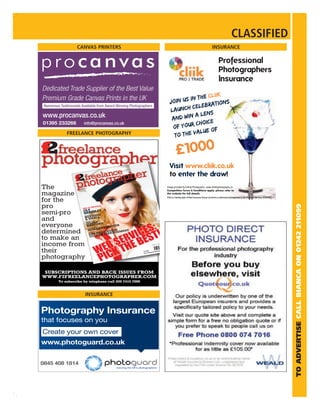 CLASSIFIED
               CANVAS PRINTERS                                                                                                    INSURANCE

                                                                                                                                         Professional
                                                                                                                                         Photographers
                                                                                                                                         lnsurance

                                                                                           the Cliik
                                                                               Join us in            ns
                                                                                           lebratio
                                                                               la  unch ce
                                                                                          a lens
                                                                                and win
                                                                                          choice
                                                                                 of your
                                                                                            lue of
          FREELANCE PHOTOGRAPHY                                                  t o the va

2
f                                                                                      £1000
                                                                               Visit www.cliik.co.uk
                                                                               to enter the draw!
The               Vol 5 No
                           7
                                                                             Image provided by Infinity Photography –www.infinityphotography.co
                                                                             Competition Terms & Conditions apply, please refer to
magazine                                                                     the website for full details.
                                                                             Cliik is a trading style of Real Insurance Group Ltd which is authorised and regulated by the Financial Services Authority
for the
pro




                                                                                                                                                                                                          TO ADVERTISE CALL BIANCA ON 01242 211099
                                LE
                           PROFI
                    THE F2
           OLY NSLEY
semi-pro   BAR
                 TON
                              G OUT

            BOYNALL
                       STARTIN


and         & SM
                IAN       TURN
                              ING PR
                                    O

             JULNFORD
everyone     HA
                     D SHO
                           OTER
               OWAR
                                          S
                                     SINES
                               THE BU


determined GPSLNAVIG ANA N
              H
                    UR M
                         ATIOGEMENT
                                TECH
                                     NIC   AL



               CO O
to make an
income from
their                                                £3.99 reelancephotogr
                                                     www.f2f



photography

 SUBSCRIPTIONS AND BACK ISSUES FROM
WWW.F2FREELANCEPHOTOGRAPHER.COM
      To subscribe by telephone call 020 7415 7098



                        INSURANCE
 