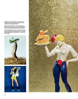 Right: Marina and the Diamonds: “My dad was very
traditional and is quite against pop culture – so I’ve
always been very drawn towards it.”

Below: Trout and harmonica. “I wanted to illustrate
Heston’s recipe in the same way that I had approached
the award-winning Sunday Times’ series of images.”

Bottom: Eliza Doolittle: “I like to cook the beans slowly,
then they get super-mushy and sweet, then I overload
some standard white toast with butter – you got to get
this shit right.”
                                                             PHOTOGRAPHY & ORIGINAL CONCEPT BY PATRICE DE VILLIERS




10
 