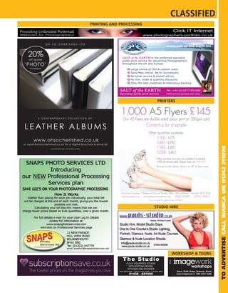 CLASSIFIED
                                PRINTING AND PROCESSING
Providing Unlimited Potential                                                                                          Click IT Internet
Websites for Photographers                                                www.photographers-portfolio.co.uk


                                                                                                             www.salt-of-the-earth.biz



                                                SALT of the EARTH is      the preferred specialist
                                                giclée print service for discerning Photographers
                                                throughout the UK and Europe.

                                                           Large choice of ISO & custom sizes

                                                           Personal service & expert advice
                                                           No min. order & quantity discounts
                                                           Only the best materials & meticulous packing


                                             SALT of the EARTH                                               Tel: +44 (0)1873 851669
                                             Specialist giclée print service                                 FREE printed samples and rates.



                                                                                              PRINTERS


                                              1,000 A5 Flyers £145
                                                 Our A5 Flyers are double sided colour print on 350gsm card
                                                                               Contact us for a sample
                                                                                  Other quantities available:
                                                                                       2,500 - £175,
                                                                                       5,000 - £290,




                                                                                                                                                                   TO ADVERTISE CALL BIANCA ON 01242 211099
                                                                                       7,500 - £385,
                                                                                      10,000 - £465
                                                                                             Other quantities and sizes are available, for example:
                                                                                             1,000 A6 double sided 350gsm flyers are ONLY £95
                                                                                             All prices include delivery (there is no VAT on these items)




                                               Emotive Creative, 9 Balmoral House, Pavilion Way, Macclesfield, Cheshire, SK10 3GZ
                                               emotive@me.com       www.emotivecreative.com      01625 619287     07545 784071
                                                                                   Prices correct at time of going to press (01/09/201
                                                                                                                                     1)


                                                                                          STUDIO HIRE




                                                                                                                     WORKSHOP & TOURS
                                                 The Studio
                                                     FULLY EQUIPPED STUDIO
                                                       WITH EDITING ROOM,                                                                  workshops
                                                      KITCHEN AND SHOWER
                                             Near Stevenage - Call for more details - Low hire rates                        Stock, DLSR / Video, Business, Photo
                                                         01438 - 821090                                                     www.imagework.tv 020 3397 2628
 