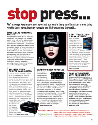 stop press...
We’re always keeping our eyes open and our ears to the ground to make sure we bring
you the latest news, industry rumours and kit from around the world...
HASSELBLAD FIRMWARE
UPDATE                                                                                                  COREL VIDEOSTUDIO
Hasselblad H4D-40 and H4D-50 users can                                                                  PRO X4 ULTIMATE
now benefit from the same free firmware                                                                 Corel has updated
update as the H4D-60. The update includes                                                               VideoStudio Pro X4
a one-click focus check that zooms in on                                                                with the Ultimate
your images to 100 per cent, a bi-directional                                                           edition which contains
spirit level and quick access to a new screen                                                           an expanded set of tools
on the back to show top panel information on                                                            and plug-ins, making it
the rear display. You also get live video view                                                          ideal for action sports
mode via Phocus, as well as Schneider or                                                                videographers and HD DSLR shooters.
Rollei electronic shutters being supported                                                              The new content includes the extreme
by the H4D-40, H4D-50 and H4D-60 for                                                                    video stabilisation and advanced image
accurate work on technical cameras.                                                                     correction of proDAD Mercalli SE as
The firmware updates will be available from                                                             well as the broadcast-quality titling
1 December. Photographers can get more                                                                  tools of Boris Graffiti 5.3, which
information about the update and                                                                        include type-on-text, text on a path,
a sneak preview of the additional features                                                              jitter and randomisation. The Ultimate
at www.hasselblad.com/upgrade                                                                           edition of VideoStudio Pro X4 is
                                                                                                        priced at £80 and is available from
                                                                                                        www.corel.com
  ALL-NEW PIXMA                                    SAMSUNG NX200 REVEALED
  PRINTERS ANNOUNCED                               Samsung has
  Canon has unveiled two PIXMA printers,           unveiled its new                                    SONY NEX-7 DEBUTS
  the MG6250 and MG8250, which are                 compact system                                      WITH 24 MEGAPIXELS
  sleekly designed and have increased              interchangeable                                     Sony’s new NEX-7 camera features a
  connectivity. Users get internet access direct   lens camera – the                                   24.3-megapixel Exmor APS-HD CMOS
  from the printers and can print photos from      NX200. Features include a 20.3-megapixel            sensor teamed with the latest revision
  their online albums. Both feature Canon’s        APS-C CMOS sensor, high-speed capture,              of the manufacturer’s BIONZ image
  FINE print head with minimum 1pl droplet         wide ISO range (100-12,800), 1,920 x 1,080/30p      processing engine, quick and
  and up to 9,600dpi print resolution.             HD movie recording and Samsung’s i-Function         responsive autofocus, full HD Movie
  A six-ink system contains a pigment black        lens built into a metallic body. To allow for       with 50p/25p, manual focus, full
  and individual dye black, magenta, cyan,         high-speed capture, the NX200 achieves              P/A/S/M exposure control and
  yellow and grey ink tanks, which produce         100ms advanced AF speed and seven frames            improved audio and 10fps continuous
  grain-free, smooth colour photos and             per second continuous shooting. I-Function 2.0      shooting. The camera comes in
  superior monochrome prints. The MG8250           lenses allow the user to control a range of         a tough magnesium alloy body and
  includes a 35mm film scanner to produce          parameters from the lens and means the              weighs a travel-friendly 291g (camera
  prints straight from 35mm negatives and          NX200 is fully compatible with the range of         body only). The NEX-7 ultra-compact
  mounted slides, up to 4,800 x                    nine i-Function lenses. New lenses for the          interchangeable lens camera will
  9,600dpi. The PIXMA                                  this system include 18-200mm, 16mm,             be available from November.
  MG6250 is on sale                                      60mm and 85mm focal lengths.                  The price has yet to be confirmed.
  now, priced at                                         www.samsung.com                               www.sony.co.uk
  £179, while the
  PIXMA MG8250
  (pictured) will be                                NEVER MISS AN ISSUE You can buy a current issue of Professional Photographer
  available from October,                                                     and pre-order future editions from www.buyamag.co.uk/PP.
  priced at £299. www.canon.co.uk                                             Postage in the UK is free and if you pre-order a future issue you
                                                                              will get your copy before it goes on sale in the shops.

                                                                                                                                             103
 