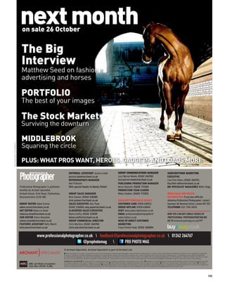 next month
                             on sale 26 October


                            The Big
                            Interview
                            Matthew Seed on fashion,
                            advertising and horses

                            PORTFOLIO
                            The best of your images

                            The Stock Market
                            Surviving the downturn

                            MIDDLEBROOK
                            Squaring the circle
MATTHEW SEED PHOTOGRAPHY




                            PLUS: WHAT PROS WANT, HEROES, GADGETS AND LOADS MORE
                                                                           EDITORIAL ASSISTANT Jessica Lamb                                                  GROUP COMMUNICATIONS MANAGER                                                      SUBSCRIPTIONS MARKETING
                                                                           jessica.lamb@archant.co.uk                                                        Lucy Warren-Meeks, 01242 264783                                                   EXECUTIVE
                                                                           REPROGRAPHICS MANAGER                                                             lucy.warren-meeks@archant.co.uk                                                   Lisa Flint-Elkins, 01242 264751,
                                                                           Neil Puttnam                                                                      PUBLISHING PRODUCTION MANAGER                                                     lisa.flint-elkins@archant.co.uk
                           Professional Photographer is published          With special thanks to Mandy Pellatt                                              Kevin Shelcott, 01603 772165                                                      MD SPECIALIST MAGAZINES Miller Hogg
                           monthly by Archant Specialist.                                                                                                    PRODUCTION TEAM LEADER
                           Archant House, Oriel Road, Cheltenham,          GROUP SALES MANAGER                                                               Mikey Godden, 01603 772876                                                        WHOLESALE AND RETAIL
                           Gloucestershire GL50 1BB                        Nick Sumner, 01242 216085                                                                                                                                           DISTRIBUTION If you have difficulty
                                                                           nick.sumner@archant.co.uk                                                         SUBSCRIPTIONS/BACK ISSUES                                                         obtaining Professional Photographer, contact
                           GROUP EDITOR Adam Scorey                        SALES EXECUTIVE Amy Pope                                                          CUSTOMER CARE 01858 438832                                                        Seymour, 86 Newman Street, London W1T 3EX
                           adam.scorey@archant.co.uk                       01242 216054, amy.pope@archant.co.uk                                              ORDER HOTLINE 01858 438840                                                        TELEPHONE 020 7396 8000
                           ART EDITOR Rebecca Stead                        CLASSIFIED SALES EXECUTIVE                                                        VISIT www.subscriptionsave.co.uk
                           rebecca.stead@archant.co.uk                     Bianca Dufty, 01242 211099                                                        EMAIL professionalphotographer@                                                   NOW YOU CAN BUY SINGLE ISSUES OF
                           SUB-EDITOR Simon Reynolds                       bianca.dufty@archant.co.uk                                                        subscription.co.uk                                                                PROFESSIONAL PHOTOGRAPHER ONLINE
                           simon.reynolds@archant.co.uk                    GROUP COMMERCIAL DIRECTOR                                                         HEAD OF DIRECT CUSTOMER                                                           GO TO www.buyamag.co.uk/PP
                           FEATURES ASSISTANT Kelly Weech                  Chris Marston, 01242 264760                                                       MARKETING
                           kelly.weech@archant.co.uk                       chris.marston@archant.co.uk                                                       Fiona Penton-Voak, 01242 265894


                                           www.professionalphotographer.co.uk  feedback@professionalphotographer.co.uk  01242 264767
                                                                      @prophotomag           PRO PHOTO MAG
                                                                    © Archant Specialist. Archant Specialist is part of Archant Ltd.
                                                                    I While reasonable care is taken to ensure the accuracy of the information in Professional Photographer, that information is obtained from a variety of sources and neither the publisher, the printers nor any distributor is responsible
                                                                    for errors or omissions. All prices and data are accepted by us in good faith as being correct at the time of going to press. Pound conversion rates correct at the time of going to press. Advertisements are accepted for publication
                                                                    in Professional Photographer only upon Archant Specialist’s standard Terms of Acceptance of Advertising, copies of which are available from the advertising department. All advertisements of which the content is in whole or in part
                                                                    the work of Archant Specialist remain the copyright of Archant Specialist. Reproduction in whole or in part of any matter appearing in Professional Photographer is forbidden except by express permission of the publisher.
                                                                    Competition terms and conditions: I The closing date for competitions/giveaways is displayed alongside the competition/giveaway online. I Employees of Archant Specialist, and those professionally connected with the competition/ giveaway,
                                   ABC certiﬁed circulation         for example, employees of the sponsor company, are not eligible to enter. I Unless otherwise stated, competitions/giveaways are only open to UK residents. I Prizes are as described and no alternatives can be offered. I The Editor’s
                                                                    decision is ﬁnal and no correspondence will be entered into. I Archant Specialist may wish to contact you in the future, or pass your details to selected third parties, to introduce new products and services to you. If you are sending your
                                   (Jan-Dec 2010): 9,386.           entry by text and do not wish to be contacted, please add the word ‘NO’ to the end of your text message. If you are sending your entry by post, please tick the appropriate boxes on the entry form.




                                                                                                                                                                                                                                                                                                                 105
 