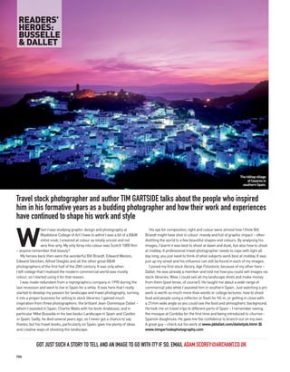 READERS’
 HEROES:
 BUSSELLE
 & DALLET




                                                                                                                                                The hilltop village
                                                                                                                                                     of Casares in
                                                                                                                                                  southern Spain.



Travel stock photographer and author TIM GARTSIDE talks about the people who inspired
him in his formative years as a budding photographer and how their work and experiences
have continued to shape his work and style


W
                 hen I was studying graphic design and photography at                His eye for composition, light and colour were almost how I think Bill
                 Maidstone College of Art I have to admit I was a bit of a B&W    Brandt might have shot in colour: moody and full of graphic impact – often
                 elitist snob. I sneered at colour as totally uncool and not      distilling the world to a few beautiful shapes and colours. By analysing his
                 very fine-arty. My only foray into colour was Scotch 1000 film   images, I learnt it was best to shoot at dawn and dusk, but also how to shoot
– anyone remember that beauty?                                                    at midday. A professional travel photographer needs to cope with light all
    My heroes back then were the wonderful Bill Brandt, Edward Weston,            day long; you just need to think of what subjects work best at midday. It was
Edward Steichen, Alfred Stieglitz and all the other great B&W                     just up my street and his influence can still be found in each of my images.
photographers of the first half of the 20th century. It was only when                I joined my first stock library, Age Fotostock, because of my other hero –
I left college that I realised the modern commercial world was mostly             Dallet. He was already a member and told me how you could sell images via
colour, so I started using it for that reason.                                    stock libraries. Wow, I could sell all my landscape shots and make money
    I was made redundant from a reprographics company in 1990 during the          from them (past tense, of course!). He taught me about a wide range of
last recession and went to live in Spain for a while. It was here that I really   commercial jobs while I assisted him in southern Spain. Just watching a pro
started to develop my passion for landscape and travel photography, turning       work is worth so much more than words or college lectures: how to shoot
it into a proper business for selling to stock libraries. I gained much           food and people using a reflector or flash for fill-in, or getting in close with
inspiration from three photographers: the brilliant Jean-Dominique Dallet –       a 21mm wide angle so you could see the food and atmospheric background.
whom I assisted in Spain; Charlie Waite with his book Andalusia; and in           He took me on travel trips to different parts of Spain – I remember seeing
particular Mike Busselle in his two books Landscape in Spain and Castles          the mosque at Cordoba for the first time and being introduced to churros –
in Spain. Sadly, he died several years ago, so I never got a chance to say        Spanish doughnuts. He gave me the confidence to branch out on my own.
thanks, but his travel books, particularly on Spain, gave me plenty of ideas      A great guy – check out his work at www.jddallet.com/dalletjob.html PP
and creative ways of shooting the landscape.                                      www.timgartsidephotography.com



            GOT JUST SUCH A STORY TO TELL AND AN IMAGE TO GO WITH IT? IF SO, EMAIL ADAM.SCOREY@ARCHANT.CO.UK
106
 