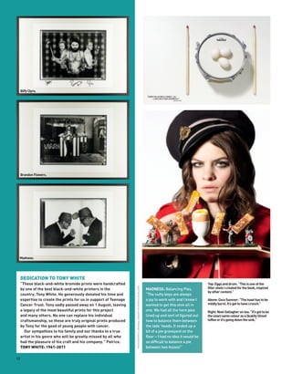 Biffy Clyro.




     Brandon Flowers.




 Madness.




     DEDICATION TO TONY WHITE
     “These black-and-white bromide prints were handcrafted                                                                                                    Top: Eggs and drum. “This is one of the
                                                                   PHOTOGRAPHY & ORIGINAL CONCEPT BY PATRICE DE VILLIERS




     by one of the best black-and-white printers in the                                                                    MADNESS: Balancing Pies.            filler shots I created for the book, inspired
                                                                                                                                                               by other content.”
     country, Tony White. He generously donated his time and                                                               “The nutty boys are always
     expertise to create the prints for us in support of Teenage                                                           a joy to work with and I knew I     Above: Coco Sumner: “The toast has to be
     Cancer Trust. Tony sadly passed away on 1 August, leaving                                                             wanted to get this shot all in      mildly burnt. It’s got to have crunch.”
     a legacy of the most beautiful prints for this project                                                                one. We had all the hero pies       Right: Noel Gallagher on tea: “It’s got to be
     and many others. No one can replace his individual                                                                    lined up and sort of figured out    the exact same colour as a Quality Street
     craftsmanship, so these are truly original prints produced                                                            how to balance them between         toffee or it’s going down the sink.”
     by Tony for the good of young people with cancer.                                                                     the lads’ heads. It ended up a
        Our sympathies to his family and our thanks to a true                                                              bit of a pie graveyard on the
     artist in his genre who will be greatly missed by all who                                                             floor – I had no idea it would be
     had the pleasure of his craft and his company.” Patrice.                                                              so difficult to balance a pie
     TONY WHITE: 1961-2011                                                                                                 between two fezzes!”

12
 