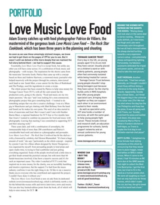 PORTFOLIO
Love Music Love Food
                                                                                                                BEHIND THE SCENES WITH
                                                                                                                PATRICE ON THE SHOOTS
                                                                                                                THE KOOKS: “Mixing sheep
                                                                                                                and rock stars in the same shot
                                                                                                                is nerve-racking... Sheep are
Adam Scorey catches up with food photographer Patrice de Villiers, the                                          quite skittish, as I now know,
                                                                                                                but Hugh and Luke were
mastermind of the gorgeous book Love Music Love Food – The Rock Star                                            immensely calm throughout.
Cookbook, which has been three years in the planning and shooting                                               But we all had a moment when
                                                                                                                the sheep started hurtling
As soon as we saw these amazingly stylised images, we knew                                                      towards a very expensive
we had to get them on the pages of PP for you to see. But it                TEENAGE CANCER TRUST                camera setup – and potentially
wasn’t until we delved a little more deeply that we realised the            Every day in the UK, six young      sheep-extinguishing lighting.
full story behind them – we had to support the cause.                       people aged 13 to 24 are told       Fortunately, my fabulous
   Essentially, Love Music Love Food is a recipe book, but unlike any       they have cancer. Usually placed    assistants defended the tripod
other you will have come across; it’s a celebration of food, music and      on a children’s ward or with        and power packs, and we all
photography – with recipes. The inspiration for the shoots came from        elderly patients, young people      lived to take the next picture.”
the musicians’ favourite foods. Patrice then came up with a concept         often feel extremely isolated
based on these and Andrew Harrison, a renowned music journalist who         while being treated for cancer.     HUEY MORGAN: Another
helped massively with the project through his contacts, interviewed           Teenage Cancer Trust believes     animal tale. “I had two setups,
each band or star. Sarah Muir, a tour caterer for the likes of Radiohead    young people shouldn’t stop         basically, as I thought I couldn’t
and The Prodigy, used the ingredients to create a recipe.                   being teenagers just because        shoot Huey without doing a
   The whole project has been created by Patrice to help raise money for    they have cancer. So the charity    reference to the song Scooby
Teenage Cancer Trust (TCT), with all the cash raised, bar the               builds units in NHS hospitals       Snacks. Apparently, Scooby
production costs, going to the charity. “Food and music are my two          that offer young people             was a Great Dane... so I hired
major passions,” she says “and I was looking for a non-commercial,          specialist care, bringing them      the biggest dog in the universe
photographic project that gave something back – I wanted to do              together so they can support        – his collar was 27in! We had
something unique that was also a creative challenge. I was at a Muse        each other in an environment        the shot where the dog has the
gig in Manchester and got chatting with Matt Bellamy from the band          suited to their needs.              San Pellegrino and Huey has
and found out he makes his own pasta. The seed of an idea started to          As well as specialist units,      the pizza. It was all going well
form of musicians and food. But it wasn’t until I met with Heather          TCT also funds a number of          until Travis, our ‘Scooby’,
Burns-Mace, a regional fundraiser for TCT four or five months later         services, all with the same goal:   snatched the pizza and wolfed
that I knew I wanted to combine my passions for food and music with         to help young people fight          it all down; the pizza was
photography. Leaving that meeting I was committed to supporting TCT         cancer. These include clinical      donated by Marco Pierre
and their amazing work.”                                                    and research staff, an education    White’s Frankie’s kitchen at
   Three years later, and with a combination of serendipity, the            programme for schools, family       Selfridges, so Travis is
immeasurable help of more than 200 contributors and Patrice’s               support networks and an             maybe the first dog to eat
considerable hard work and talent as a photographer and persuader,          annual conference for young         Michelin-starred-chef pizza!”
Love Music Love Food – The Rock Star Cookbook has hit the shelves –         cancer patients.
with a foreword by celebrity chef Heston Blumenthal. “It’s been a huge                                          BIFFY CLYRO: “I delighted my
amount of work,” she says “particularly as the whole concept – inspired     www.teenagecancertrust.org          three female food-styling
by a poster I saw for a Muse album designed by Storm Thorgerson –                                               assistants on this shoot by
was organised by myself; from persuading people to lend props and                                               announcing that they would
spare studio time, to trying to find a publisher and just getting                                               have to place haggis, neeps
everything organised. Some of the people involved took a little time to     WHERE CAN                           and tatties on Biffy’s naked
get their heads around the pictorial concept, but with more than 60         I BUY THE                           torsos. When it came to the
bands/musicians involved, it has been a massive success and it’s for        BOOK?                               shoot, I had 10 minutes as BC
such an important cause. The video I watched of TCT’s work that             It is on general                    were due at the NME awards
inspired me to raise money for the charity, was an incredibly humbling      release now;                        that night to collect the Best
and emotive experience, but the support I’ve had from the music             you can buy it,                     Live Band prize. I got the first
industry confirms it was the right thing to do. I’d like to say a massive   priced at £30, from                 shot, but tried to fit in the
thank you to everyone who has contributed and supported the project;        www.teenagecancertrustshop.org      band as a human plates shot.
I couldn’t have done it without you.”                                       or www.lovemusiclovefood.org,       We were all laughing so much
   The Love Music Love Food book is now on sale from its dedicated          and all good bookshops.             that we only had time for three
website (www.lovemusiclovefood.org), which is definitely worth a visit                                          frames, which didn’t make
for the behind-the-scenes stills and movie interviews, news and tweets.     Twitter: @LMLF_Tweet                the cut, but hey, the girls loved
You can also buy limited-edition prints from the book, all of which will    Facebook: lovemusiclovefood.org     it and the band had a hoot.”
help to raise money for TCT. PP

14
 