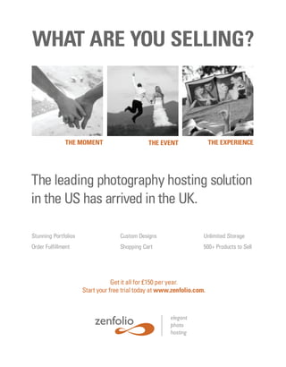 WHAT ARE YOU SELLING?



               THE MOMENT                      THE EVENT                 THE EXPERIENCE




The leading photography hosting solution
in the US has arrived in the UK.

Stunning Portfolios                 Custom Designs                   Unlimited Storage
Order Fulfillment                   Shopping Cart                    500+ Products to Sell




                                  Get it all for £150 per year.
                      Start your free trial today at www.zenfolio.com.



                                                        elegant
                                                        photo
                                                        hosting
 