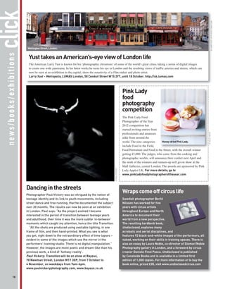 click




                                                                                                                                                                                              © LARRY YUST, HTTP://UK.LUMAS.COM
                          Wellington Street, London.
 news/books/exhibitions




                           Yust takes an American’s-eye view of London life
                           The American Larry Yust is known for his ‘photographic elevations’ of some of the world’s great cities, taking a series of digital images
                           to create one wide panorama. In his latest works he turns his eye to London and the resulting views of traffic arteries and streets, which can
                           now be seen at an exhibition in the capital, show the sensitivity of a film maker and photo artist.
                           Larry Yust – Metropolis, LUMAS London, 50 Conduit Street W1S 2YT, until 18 October. http://uk.lumas.com



                                                                                                                  Pink Lady
                                                                                                                  food
                                                                                                                  photography
                                                                                                                  competition
                                                                                                                  The Pink Lady Food
                                                                                                                  Photographer of the Year
                                                                                                                  2012 competition has
                                                                                                                  started inviting entries from




                                                                                                                                                                                     © MAJA SMEND
                                                                                                                  professionals and amateurs
                                                                                                                  alike from around the
                                                                                                                  world. The nine categories      Honey-dried Pink Lady.
                                                                                                                  include Food in the Field,
                                                                                                                  Food Portraiture and Food in the Street, with the overall winner
                                                                                                                  getting £5,000. The judges, who come from the cooking and
                                                                                                                  photographic worlds, will announce their verdict next April and
                                                                                                                  the work of the winners and runners-up will go on show at the
                                                                                                                  Mall Galleries, central London. The awards are sponsored by Pink
                                                                                                 © PAUL VICKERY




                                                                                                                  Lady Apples UK. For more details, go to
                                                                                                                  www.pinkladyfoodphotographeroftheyear.com



                          Dancing in the streets
                          Photographer Paul Vickery was so intrigued by the notion of
                                                                                                                  Wraps come off circus life
                          teenage identity and its link to youth movements, including                             Swedish photographer Bertil
                          street dance and free running, that he documented the subject                           Nilsson has worked for five
                          over 20 months. The results can now be seen at an exhibition                            years with circus artists
                          in London. Paul says: “As the project evolved I became                                  throughout Europe and North
                          interested in the period of transition between teenage years                            America to document their
                          and adulthood. Over time it was the more subtle ‘in-between’                            world from a new perspective.
                          moments which caught my attention, hence the title Transition.                          The resulting hardback book,
                            “All the shots are produced using available lighting, in one                          Undisclosed, explores many
                          frame of film, and then hand-printed. What you see is what                              acrobatic and aerial disciplines, and
                          you get, right down to the extraordinary effect of time lapses –                        features 92 black-and-white images of the performers, all
                          evident in some of the images which use the mirror in the                               naked, working on their skills in training spaces. There is
                          performers’ training studio. There is no digital manipulation.”                         also an essay by Laura Noble, co-director of Diemar/Noble
                          However, the images are more poetic and dream-like than his                             Photography gallery in London, and a foreword by circus
                          previous work, a kind of ‘fantasy-reality’.                                             creator Daniele Finzi Pasca. Undisclosed is published
                          Paul Vickery: Transition will be on show at Bayeux,                                     by Canalside Books and is available in a limited first
                          78 Newman Street, London W1T 3EP, from 7 October to                                     edition of 1,000 copies. For more information or to buy the
                          4 November, on weekdays from 9am-6pm.                                                   book online, priced £35, visit www.undisclosedcircus.com
                          www.paulvickeryphotography.com, www.bayeux.co.uk

             18
 