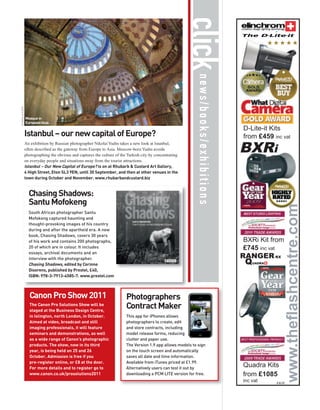 click
                                                                                                                                        The D-Lite-it




                                                                                                               news/books/exhibitions
© NIKOLAI YUDIN




                  Mosque in
                  European blue.
                                                                                                                                        D-Lite-it Kits
                  Istanbul – our new capital of Europe?                                                                                 from £459 inc vat

                                                                                                                                        BXRi
                  An exhibition by Russian photographer Nikolai Yudin takes a new look at Istanbul,
                  often described as the gateway from Europe to Asia. Moscow-born Yudin avoids
                  photographing the obvious and captures the culture of the Turkish city by concentrating
                  on everyday people and situations away from the tourist attractions.
                  Istanbul – Our New Capital of Europe? is on at Rhubarb & Custard Art Gallery,
                  4 High Street, Eton SL3 9EN, until 30 September, and then at other venues in the
                  town during October and November. www.rhubarbandcustard.biz


                    Chasing Shadows:
                    Santu Mofokeng
                    South African photographer Santu
                    Mofokeng captured haunting and
                    thought-provoking images of his country
                    during and after the apartheid era. A new
                    book, Chasing Shadows, covers 30 years
                    of his work and contains 200 photographs,                                                                           BXRi Kit from
                    20 of which are in colour. It includes                                                                              £745 inc vat
                    essays, archival documents and an
                                                                                                                                        RANGER RX
                                                                                                                                         Q
                    interview with the photographer.
                    Chasing Shadows, edited by Corinne                                                                                       UADRA

                    Diserens, published by Prestel, £40,
                    ISBN: 978-3-7913-4585-7. www.prestel.com



                    Canon Pro Show 2011                                    Photographers
                    The Canon Pro Solutions Show will be
                    staged at the Business Design Centre,
                                                                           Contract Maker
                    in Islington, north London, in October.                This app for iPhones allows
                    Aimed at video, broadcast and still                    photographers to create, edit
                    imaging professionals, it will feature                 and store contracts, including
                    seminars and demonstrations, as well                   model release forms, reducing
                    as a wide range of Canon’s photographic                clutter and paper use.
                    products. The show, now in its third                   The Version 1.9 app allows models to sign
                    year, is being held on 25 and 26                       on the touch screen and automatically
                    October. Admission is free if you                      saves all date and time information.
                    pre-register online, or £8 at the door.                Available from iTunes priced at £1.99.
                    For more details and to register go to                 Alternatively users can test it out by
                                                                                                                                        Quadra Kits
                    www.canon.co.uk/prosolutions2011                       downloading a PCM LITE version for free.                     from £1085
                                                                                                                                        inc vat      E&OE
 