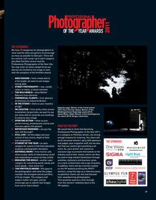 2011
                                                        OF THE YEAR AWARDS

THE CATEGORIES
We have 13 categories for photographers to
enter and the titles are generic to encourage
as many as possible to take part. There will
be a winner and runner-up in each category,
plus Best Portfolio winner and the
Professional Photographer of the Year title.
You may enter as many categories as you
like but are limited to one image in each,
with the exception of the Portfolio Award.

1. HIGH FASHION – from a head shot to
    a full length, we want to see images
    oozing style
2. STREET PHOTOGRAPHY – raw, candid,
    colour or mono, a visual comment
3. THE WILD WORLD – show Mother
    Nature’s true character
4. COMMERCIAL CLIENTS – from abstract
    architecture to industrial Britain
5. IN THE STUDIO – show us your mastery
    of light
                                                  Opposite page: Winner of the Travel award
6. ON LOCATION – from gritty urban scenes         2010, Paul Thurlow. Above: Winner of the
    to polished city portraits, we want to see    Weddings/Social Reportage award 2010,
                                                  Sacha Miller. Right: Winner of the Contemporary
    you show skill at using the surroundings
                                                  Art award 2010, Sergey Lekomtsev.
    to enhance your image
7. SPORTING ACTION – show us your
    perfect timing, amazing lens control and
    how you capture the passion                   WHAT DO YOU WIN?
8. REPORTAGE WEDDINGS – are you the               We would like to think that becoming
    next Jeff Ascough?                            Professional Photographer of the Year 2011,
9. STILL LIFE – let the judges see your           or a category or Portfolio winner, are strong
    control of lens choice, depth of field        enough reasons for entering. Yes, there will
    and composition                               be an exclusive winners’ party with sponsors
10. STUDENT OF THE YEAR – an open                 and judges, plus magazine staff, but we also
                                                                                                     THE SPONSORS
    category for anyone in full-time education    feel that you need to get something a bit
    studying a photographic discipline            extra. So, each winner will receive an
11. EDITORIAL/NEWS – from hard to soft,           exclusive logo to promote themselves to the
    show us your skills at interpreting a brief   industry and to their clients, which can then
    and responding to events as they unfold       be used to help market themselves through
12. BREAKING THE MOULD – another open             websites, stationery and business cards,
    category for everything weird, wacky and      as a mark of distinction and a sign of quality.
    avant-garde – have some fun!                  In addition, there will be a section created
13. THE PORTFOLIO AWARD – this goes to            on the PP website profiling the PPOTY
    the photographer with what the judges         winners, using this logo as a reference point,
    consider the strongest overall portfolio      so potential clients can visit and discover
    of three images. The category and             their awardwinning photographer.
    subject matter are open, and we               This would be used as a click-through
    encourage you to submit new images            from the winners’ websites back to the
    from one or more shoots                       PP website.

                                                                                                                    27
 