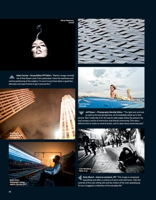 Marko Mestrovic,
                                                                  Coralie




                                                                              Andrew Cleminson,
                                                                              Euljiro SK building, Seoul




         Adam Scorey – Group Editor/PP Editor: “Marko’s image reminds
         me of that Queen cover from yesteryear. I love the starkness and
central positioning of the subject. I’m sure it must have taken a good few
attempts and experiments to get it just perfect.”




                                                                              Paul Thurlow,
                                                                              Charlotte


                                                                                       Jeff Meyer – Photography Monthly Editor: “The light and contrast,
                                                                                       as well as the low perspective, all immediately stand out in this
                                                                             picture. But I really like it for the way its wide angle shows the passers-by
                                                                             and conveys a sense of interaction and shared community. This was a
                                                                             difficult shot to make on several levels, and it’s been done extremely well.”



 Ana Berger,
 Nuvens [clouds]
 of Manhattan




                                                                              Luke Woodford,
                                                                              Walk on by


                                                                                  Kelly Weech – features assistant, PP: “This image is composed
 Robin Sinha,                                                                     beautifully and offers a mixture of warm and cold tones. I like the
 Ballygunge railway                                                          contrast of the man sitting still and the motion of the train speeding by.
 station, Calcutta, 2011
                                                                             To me, it suggests a reflection of his everyday life.”

28
 