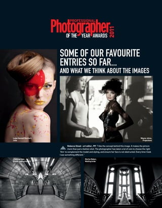 2011
                               OF THE YEAR AWARDS


                         SOME OF OUR FAVOURITE
                         ENTRIES SO FAR...
                         AND WHAT WE THINK ABOUT THE IMAGES




Luise Hannah Reichert,                                                                                            Wayne Johns,
Julia                                                                                                              Projections

                                   Rebecca Stead – art editor, PP: “I like the concept behind this image. It makes the picture
                                   more than just a fashion shot. The photographer has taken a lot of care to choose the right
                         ‘film’ to complement the model and styling, and ensure her face is not obstructed. Every time I look
                         I see something different.”
J Collingridge,                                     Martyn Baker,
Empty underground II                                Waiting bride
 