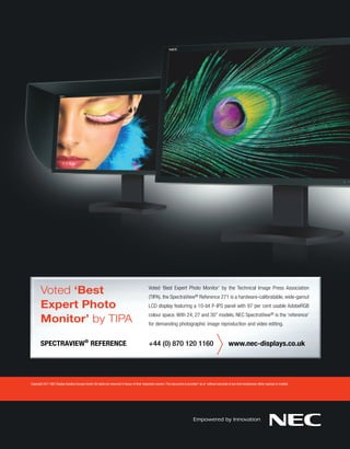 Voted ‘Best                                                                              Voted ‘Best Expert Photo Monitor’ by the Technical Image Press Association
                                                                                                (TIPA), the SpectraView® Reference 271 is a hardware-calibratable, wide-gamut
       Expert Photo                                                                             LCD display featuring a 10-bit P-IPS panel with 97 per cent usable AdobeRGB

       Monitor’ by TIPA
                                                                                                colour space. With 24, 27 and 30” models, NEC SpectraView® is the ‘reference’
                                                                                                for demanding photographic image reproduction and video editing.


       SPECTRAVIEW® REFERENCE                                                                   +44 (0) 870 120 1160                                              www.nec-displays.co.uk




Copyright 2011 NEC Display Solution Europe GmbH. All rights are reserved in favour of their respective owners. This document is provided “as is” without warranty of any kind whatsoever, either express or implied.
 