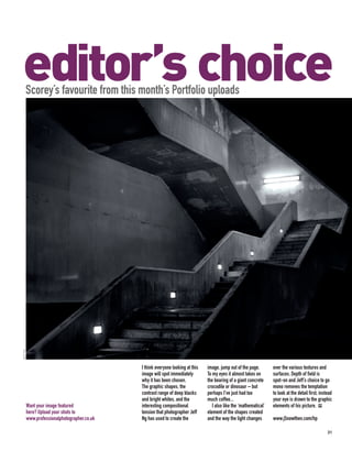 editor’s choice
      Scorey’s favourite from this month’s Portfolio uploads
JEFF NG




                                               I think everyone looking at this   image, jump out of the page.        over the various textures and
                                               image will spot immediately        To my eyes it almost takes on       surfaces. Depth of field is
                                               why it has been chosen.            the bearing of a giant concrete     spot-on and Jeff’s choice to go
                                               The graphic shapes, the            crocodile or dinosaur – but         mono removes the temptation
                                               contrast range of deep blacks      perhaps I’ve just had too           to look at the detail first; instead
                                               and bright whites, and the         much coffee...                      your eye is drawn to the graphic
          Want your image featured             interesting compositional             I also like the ‘mathematical’   elements of his picture. PP
          here? Upload your shots to           tension that photographer Jeff     element of the shapes created
          www.professionalphotographer.co.uk   Ng has used to create the          and the way the light changes       www.j5nowthen.com/hp

                                                                                                                                                       31
 