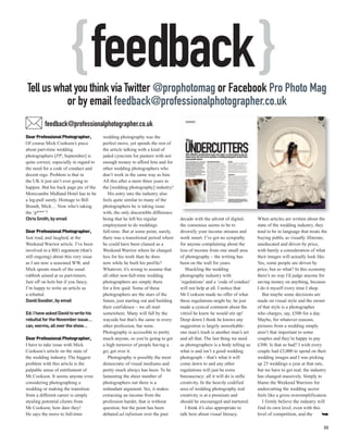 { feedback }
Tell us what you think via Twitter @prophotomag or Facebook Pro Photo Mag
           or by email feedback@professionalphotographer.co.uk
          feedback@professionalphotographer.co.uk
Dear Professional Photographer,          wedding photography was the
Of course Mick Cookson’s piece           perfect move, yet spends the rest of
about part-time wedding                  the article talking with a kind of
photographers [PP, September] is         jaded cynicism for punters with not
quite correct, especially in regard to   enough money to afford him and for
the need for a code of conduct and       other wedding photographers who
decent regs. Problem is that in          don’t work in the same way as him.
the UK it just ain’t ever going to       All this after a mere three years in
happen. But his back page pic of the     the [wedding photography] industry!
Morecambe Midland Hotel has to be           His entry into the industry also
a leg-pull surely. Homage to Bill        feels quite similar to many of the
Brandt, Mick… Now who’s taking           photographers he is taking issue
the ‘p***’?                              with, the only discernible difference
Chris Smith, by email                    being that he left his regular           decade with the advent of digital;      When articles are written about the
                                         employment to do weddings                the consensus seems to be to            state of the wedding industry, they
Dear Professional Photographer,          full-time. But at some point, surely,    diversify your income streams and       tend to be in language that treats the
Just read, and laughed, at the           there was a transitional period where    work smart. I’ve got no sympathy        buying public as visually illiterate,
Weekend Warrior article. I’ve been       he could have been classed as a          for anyone complaining about the        uneducated and driven by price,
involved in a BIG argument (that’s       Weekend Warrior where he charged         loss of income from one small area      with barely a consideration of what
still ongoing) about this very issue     less for his work than he does           of photography – the writing has        their images will actually look like.
as I am now a seasoned WW, and           now while he built his profile?          been on the wall for years.             Yes, some people are driven by
Mick spouts much of the usual            Whatever, it’s wrong to assume that         Shackling the wedding                price, but so what? In this economy
rubbish aimed at us part-timers.         all other non-full-time wedding          photography industry with               there’s no way I’d judge anyone for
Just off on hols but if you fancy,       photographers are simply there           ‘regulations’ and a ‘code of conduct’   saving money on anything, because
I’m happy to write an article as         for a few quid. Some of these            will not help at all. I notice that     I do it myself every time I shop.
a rebuttal.                              photographers are the stars of the       Mr Cookson made no offer of what           But maybe some decisions are
David Goodier, by email                  future, just starting out and building   these regulations might be; he just     made on visual style and the owner
                                         their confidence – we all start          made a cynical comment about the        of that style is a photographer
Ed: I have asked David to write his      somewhere. Many will fall by the         vitriol he knew he would stir up!       who charges, say, £500 for a day.
rebuttal for the November issue…         wayside but that’s the same in every     Deep down I think he knows any          Maybe, for whatever reasons,
can, worms, all over the show…           other profession, bar none.              suggestion is largely unworkable:       pictures from a wedding simply
                                         Photography is accessible to pretty      one man’s trash is another man’s art    aren’t that important to some
Dear Professional Photographer,          much anyone, so you’re going to get      and all that. The last thing we need    couples and they’re happy to pay
I have to take issue with Mick           a high turnover of people having a       as photographers is a body telling us   £300. Is that so bad? I wish every
Cookson’s article on the state of        go; get over it.                         what is and isn’t a good wedding        couple had £3,000 to spend on their
the wedding industry. The biggest           Photography is possibly the most      photograph – that’s what it will        wedding images and I was picking
problem with this article is the         democratic of visual mediums and         come down to and any other              up 25 weddings a year at that rate,
palpable sense of entitlement of         pretty much always has been. To be       regulations will just be extra          but we have to get real; the industry
Mr Cookson. It seems anyone even         lamenting the sheer number of            bureaucracy; all it will do is stifle   has changed massively. Simply to
considering photographing a              photographers out there is a             creativity. In the heavily codified     blame the Weekend Warriors for
wedding or making the transition         redundant argument. Yes, it makes        area of wedding photography real        undercutting the wedding sector
from a different career is simply        extracting an income from the            creativity is at a premium and          feels like a gross oversimplification.
stealing potential clients from          profession harder, that is without       should be encouraged and nurtured.         I firmly believe the industry will
Mr Cookson; how dare they!               question, but the point has been            I think it’s also appropriate to     find its own level, even with this
He says the move to full-time            debated ad infinitum over the past       talk here about visual literacy.        level of competition, and the

                                                                                                                                                              33
 