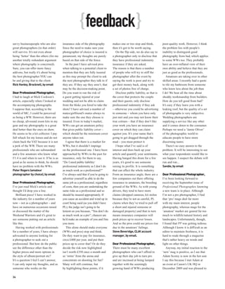 { feedback }
savvy businesspeople who are also          insurance side of the photography          makes one or two stop and think,           poor-quality work. However, I think
great photographers (in that order)        fence the need to make sure your           then it’s got to be worth saying.          the problem lies with people’s
will survive. It’s not even about          photographer of choice is insured is          On the flip side, we do also say to     inability to distinguish good
being ‘better’ than the others (for me     paramount; my thoughts are purely          a photographer only to disclose that       photography from bad, which applies
another totally redundant argument         based on that side of the fence.           they have professional indemnity           to some WWs too. They probably
where photography is concerned).              In the past I have advised pros         insurance if they are asked.               have an over-inflated view of their
Sure, you can offer more fancy             when talking to a potential client to      The reason is that there a number          own ability and believe that they are
add-ons, but really it’s about being       mention that they are fully insured        of people who will try to stiff the        just as good as the professionals.
the best photographer YOU can              as this may prompt the client to ask       photographer after the event by               Amateurs are taking over in other
be and giving that to the client.          the next photographer they talk to if      saying the work is poor and try to         skilled areas. I recently had a quote
Rick Hanley, Bracknell, by email           they are. If they say they aren’t, that    get their money back, along with           to tile my bathroom from someone
                                           may be the decision-making point.          a set of photos free of charge.            who knew less about the job than
Dear Professional Photographer,            Do you want to run the risk of                Disclose public liability, as that is   I do! We hear all the time about
I had to laugh at Mick Cookson’s           a guest getting injured at your            the cover that protects the couple         shoddy workmanship from builders.
article, especially when I looked at       wedding and not be able to claim           and their guests; only disclose            How do you tell good from bad?
the accompanying photographs.              from the bloke you hired to take the       professional indemnity if they ask         It’s easy if they leave you with a
I suppose that, according to the           shots? I have advised a number of          – otherwise you could be advertising       leaking roof, but the quality of a set
world of MC, I could be perceived          mates/girlfriend’s mates always to         to someone – whom you have only            of photographs is very subjective.
as being a WW. However, there are          make sure the one they choose is           just met and you may not know their        Wedding photographers are
no cheap, all-round zoom kits in my        insured. Even in today’s market,           true colours – that if they don’t like     supplying a service like any other
gear and my photography is a great         WWs can get an amateurs policy             your work you have an insurance            and it comes down to the consumer.
deal better than the ones on show.         that gives public liability cover –        cover on which they can claim              Perhaps we need a ‘Jamie Oliver’
He seems to be a kit collector. I pay      which should be the minimum cover          against you. It’s your name that’s         of the photographic world to
full whack for my lenses and do not        anyone takes out.                          going to get dragged through the           educate people to have more
claim back the VAT because it is not          I agree that there is a market for      mud – you must protect it.                 discerning tastes.
a perk of the WW. There are many           WWs, but it shouldn’t impinge                 I hope what I’ve said is of                There’s no easy answer to the
professionals who are substandard          on the professional one. I have been       interest and does back up your             problem. It will be interesting to see
and a few amateurs who know what           approached by WWs in the past for          article and quantify your sentiments.      what your respondents would like to
f/1.4 is and when to use it. If he is as   insurance, only for them to say,           Having banged this drum for a few          see happen. I suspect the debate will
good as he seems to think, he should       “Do I need public liability/               years, it’s good to see someone            run and run...
have no problem with the WWs.              professional indemnity as I don’t do       raising its profile. It is something       Sandie, by email
Peter Rogers (amateur                      as much work as a professional?”           that can affect the whole industry.
photographer by choice), by email          I’ve always said that if you’re going to   From an insurance angle, there are a       Dear Professional Photographer,
                                           advertise yourself as able to do the       few companies out there offering           I’ve been looking forward to
Dear Professional Photographer,            same job as a professional, regardless     insurance to amateurs, the breeding        receiving the September issue of
I’ve just read Mick’s article and          of costs, then you are undertaking the     ground of the WWs. As with young           Professional Photographer, knowing
thought I’d drop you a line.               same risks as a professional and so        drivers, they tend to have more            a new team is in place. Although
   Brilliant piece! I have worked in       should be insured appropriately. If        claims (dropped cameras, kit stolen        I’m not a pro photographer, I find
the industry for a number of years         you cause an accident and wind up in       because they’re not as careful, PL         that ‘pro’ mags deal far more
now – not as a photographer – and          court being sued (as you didn’t have       claims when they’ve tried to pull off      with my main interest, people
have on numerous occasions raised          PL), the judge isn’t going to be           a shoot and injured someone or             photography, whereas mags for the
or discussed the matter of the             lenient on you because, “You don’t do      damaged property) and that in turn         ‘amateur’ market are geared far too
Weekend Warriors and it’s great to         as much work as a pro”; chances are        means insurance companies will             much to wildlife/natural history and
see someone putting out an article         he’d make an example of you and fine       push prices up to recover losses.          landscapes. Unfortunately, though,
like this.                                 you more.                                  And so the pros could see prices rise      I found that PP was getting tedious.
   Having worked with professionals           This alone should make everyone         due to the amateurs’ failings.             Although I know it is difficult as an
for a number of years, I have always       (WWs and pros) stop and think.             Steve Beveridge, CLiiK account             editor to maintain freshness, it is
advocated to anyone looking for            Do they want to pay for insurance,         manager, by email.                         hard to wade through a magazine
a photographer to seek out a               circa £400 per year, and put their                                                    that’s rather heavy on words and
professional. But how do the public        prices up to cover that? Or do they        Dear Professional Photographer,            light on other things.
see the difference other than the          decide the risk now highlighted            There must be many excellent                  Anyway, my initial reaction to the
higher prices and more options in          isn’t worth £350 once a month and          photographers who can’t afford to          ‘new’ mag is positive, as I see that
the style of album/portrait etc?           so ‘retire’ from the arena and             give up their day job to turn pro          Adam Scorey is now in the hot seat.
It’s a question I feel I can’t answer,     concentrate on shooting for fun?           and are incensed at being lumped           I say this because I met Adam at
I can only input my thoughts, and as       Many will still continue, but              together with the seemingly                an event at Canon’s UK HQ in
someone who works on the                   by highlighting these points, if it        growing band of WWs producing              December 2009 and was pleased to

34
 