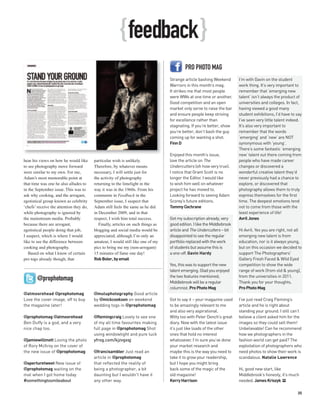 { feedback }
                                                                                           PRO PHOTO MAG
                                                                                  Strange article bashing Weekend        I’m with Gavin on the student
                                                                                  Warriors in this month’s mag.          work thing. It’s very important to
                                                                                  It strikes me that most people         remember that ‘emerging new
                                                                                  were WWs at one time or another.       talent’ isn’t always the product of
                                                                                  Good competition and an open           universities and colleges. In fact,
                                                                                  market only serve to raise the bar     having viewed a good many
                                                                                  and ensure people keep striving        student exhibitions, I’d have to say
                                                                                  for excellence rather than             I’ve seen very little talent indeed.
                                                                                  stagnating. If you’re better, show     It’s also very important to
                                                                                  you’re better, don’t bash the guy      remember that the words
                                                                                  coming up for wanting a shot.          ‘emerging’ and ‘new’ are NOT
                                                                                  Finn D                                 synonymous with ‘young’.
                                                                                                                         There’s some fantastic ‘emerging
                                                                                  Enjoyed this month’s issue,            new’ talent out there coming from
hear his views on how he would like      particular wish is unlikely.             love the article on The                people who have made career
to see photography move forward          Therefore, by whatever means             Undercutters (oh how very true).       changes or discovered a
were similar to my own. For me,          necessary, I will settle just for        I notice that Grant Scott is no        wonderful creative talent they’d
Adam’s most memorable point at           the activity of photography              longer the Editor. I would like        never previously had a chance to
that time was one he also alludes to     returning to the limelight in the        to wish him well on whatever           explore, or discovered that
in the September issue. This was to      way it was in the 1960s. From his        project he has moved to.               photography allows them to truly
ask why cooking, and the arrogant,       comments in Feedback in the              Looking forward to seeing Adam         express themselves for the first
egotistical group known as celebrity     September issue, I suspect that          Scorey’s future editions.              time. The deepest emotions tend
‘chefs’ receive the attention they do,   Adam still feels the same as he did      Tommy Cochrane                         not to come from those with the
while photography is ignored by          in December 2009, and in that                                                   least experience of life!
the mainstream media. Probably           respect, I wish him total success.       Got my subscription already, very      Avril Jones
because there are arrogant,                 Finally, articles on such things as   good edition. I like the Middlebrook
egotistical people doing that job,       blogging and social media would be       article and The Undercutters – bit     Hi Avril. Yes you are right, not all
I suspect, which is where I would        appreciated; although I’m only an        disappointed to see the regular        emerging new talent is from
like to see the difference between       amateur, I would still like one of my    portfolio replaced with the work       education, nor is it always young,
cooking and photography.                 pics to bring me my (non-arrogant)       of students but assume this is         but on this occasion we decided to
   Based on what I know of certain       15 minutes of fame one day!              a one-off. Gavin Hardy                 support The Photographers'
pro togs already though, that            Rob Boler, by email                                                             Gallery Fresh Faced & Wild Eyed
                                                                                  Yes, this was to support the new       competition to show the wide
                                                                                  talent emerging. Glad you enjoyed      range of work (from old & young),
                                                                                  the two features mentioned;            from the universities in 2011.
       @prophotomag                                                               Middlebrook will be a regular          Thank you for your thoughts.
                                                                                  columnist. Pro Photo Mag               Pro Photo Mag
@atmoorehead @prophotomag                @muluphotography Good article
Love the cover image, off to buy         by @mickcookson on weekend               Got to say it – your magazine used     I’ve just read Craig Fleming’s
the magazine later!                      wedding togs in @prophotomag             to be amazingly relevant to me         article and he is right about
                                                                                  and also very aspirational.            standing your ground. I still can’t
@prophotomag @atmoorehead                @flemingcraig Lovely to see one          Witty too with Peter Dench’s great     believe a client asked him for the
Ben Duffy is a god, and a very           of my all time favourites making         diary. Now with the latest issue       images so they could sell them!
nice chap too.                           full page in @prophotomag Shot           it’s just like loads of the other      Unbelievable! Can he recommend
                                         using windowlight and pure luck          ones that hold no interest             how we photographers in the
@jamiewillmott Loving the photo          yfrog.com/kjzvgxqj                       whatsoever. I’m sure you’ve done       fashion world can get paid? The
of Rory McIlroy on the cover of                                                   your market research and               exploitation of photographers who
the new issue of @prophotomag            @francisambler Just read an              maybe this is the way you need to      need photos to show their work is
                                         article in @prophotomag                  take it to grow your readership,       scandalous. Natalie Lawrence
@aperturetweet New issue of              that reflected the reality of            but I hope you might bring
@prophotomag waiting on the              being a photographer, a bit              back some of the magic of the          Hi, good new start, like
mat when I got home today                daunting but I wouldn't have it          old magazine!                          Middlebrook’s honesty, it’s much
#somethingtosmileabout                   any other way.                           Kerry Harrison                         needed. James Kriszyk PP

                                                                                                                                                          35
 