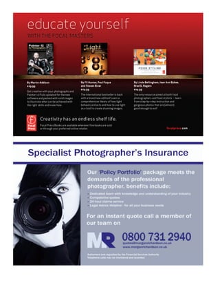 educate yourself
WITH THE FOCAL MASTERS




By Martin Addison                          By Fil Hunter, Paul Fuqua               By Linda Bellingham, Jean Ann Bybee,
£29.99                                     and Steven Biver                        Brad G. Rogers
                                           £24.99                                  £24.99
Get creative with your photographs and
Painter 12! Fully updated for the new      The international bestseller is back    The only resource aimed at both food
software and packed with vivid images      with a brand new edition! Learn a       photographers and food stylists — learn
to illustrate what can be achieved with    comprehensive theory of how light       from step-by-step instruction and
the right skills and know-how.             behaves and acts and how to use light   gorgeous photos that are (almost)
                                           as a tool to create stunning images.    good enough to eat!



          Creativity has an endless shelf life.
          Focal Press Books are available wherever ﬁne books are sold
          or through your preferred online retailer.                                                         focalpress.com
 