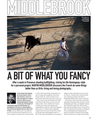 MIDDLEBROOK                                                                                                                                      The reason for it
                                                                                                                                                   all, getting the
                                                                                                                                                 shot and adding
                                                                                                                                                    to my project.




A BIT OF WHAT YOU FANCY
         After a week in Provence shooting bullfighting, risking his life Hemingway-style
       for a personal project, MARTIN MIDDLEBROOK discovers the French do some things
                       better than us Brits: living and loving photography...
                    I have always had ongoing        to 2010, which seemed ripe with potential. In a           indulge my dirty little habit for just one week.
                    personal projects, which         year of swings and roundabouts, I have been               As fixes go, I would be full to the brim by the
                    have become a source of          losing on both. So a week in Provence was a               time I dumped my Peugeot 207 back at
                    hope and pleasure in equal       heaven-sent intersection in the péage of my year.         Montpellier Méditerranée Airport a week later.
                    measure. When you are               I have, this year, for the first time, lost a little      Like all pros, I have spent many an idle hour
                    photographing paint drying       of my thirst for this thing we call a career, but         imagining a Hemingway-like existence of travel,
                    in February, the thought of      which is often, at best, a hobby and vocation.            photography and writing, sun-dappled evenings
continuing a long-cherished project on               A hobby and vocation with expenses and                    and cicada-filled nights. But when you have
bullfighting in Provence in July provides a          responsibilities, mind, but a dirty little indulgence     kids and a big mortgage and an ex-wife (not her
little spring and appetite that are often hard       all the same. So I cannot express adequately              fault, I would point out for purposes of balance),
to find. I can say without fear of contradiction     enough in bons mots, how excited I was to pack            first you photograph paint drying and only
that 2011 has been the most turgid year ever in      my bag and head to Birmingham Airport in                  then do you immerse yourself in the luxuriant
terms of quality of commissions, in stark contrast   July, in the certain knowledge that I was going to        dreams of another era. I wonder if those idyllic

                                                                                                                                                                  39
 