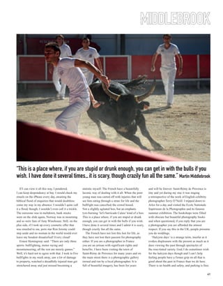 MIDDLEBROOK




“This is a place where, if you are stupid or drunk enough, you can get in with the bulls if you
wish. I have done it several times... it is scary, though crazily fun all the same.” Martin Middlebrook
   If I can view it all this way, I pondered,            statistic myself. The French have a beautifully         and will be forever. Saint-Rémy de Provence is
I can keep despondency at bay. I would check my          laconic way of dealing with it all. When the poor       tiny and yet during my stay it was staging
emails on the iPhone every day, awaiting the             young man was carted off with injuries that will        a retrospective of the work of English celebrity
biblical flood of enquiries that would doubtless         see him eating through a straw for life and the         photographer Terry O’Neill. I tripped down to
come my way in my absence. I wouldn’t quite call         bullfight was cancelled, the crowd booed.               Arles for a day and visited the Ecole Nationale
it a flood, though; I wouldn’t even call it a trickle.   Not a slightly agitated boo, but an emphatic            Supérieure de la Photographie and its famous
The eurozone was in meltdown, bank stocks                tyre-burning ‘let’s barricade Calais’ kind of a boo.    summer exhibition. The bookshops were filled
were on the slide again, Norway was in mourning          This is a place where, if you are stupid or drunk       with obscure but beautiful photography books
and so were fans of Amy Winehouse. Still, on the         enough, you can get in with the bulls if you wish.      and when questioned, if you reply that you are
plus side, if I took up every cosmetic offer that        I have done it several times and I admit it is scary,   a photographer you are afforded the utmost
was emailed to me, porn star Ron Jeremy could            though crazily fun all the same.                        respect. If you say this in the UK, people presume
step aside and no woman in the world would ever             The French have not lost this lust for life, as      you do weddings.
leave my boudoir dissatisfied! Every cloud!              they have not lost their passion for photography           ‘Halcyon days’ is a strange term, insofar as it
   Ernest Hemingway said: “There are only three          either. If you are a photographer in France             evokes displeasure with the present as much as it
sports: bullfighting, motor racing and                   you are an artisan with significant rights and          does viewing the past through spectacles of
mountaineering; all the rest are merely games.”          benefits. I have been visiting the town of              the rose-tinted variety. God, I do sometimes wish
Well, it’s hard not to agree with that. I took in five   Saint-Rémy de Provence for many years and on            for the halcyon days though and I can’t help
bullfights in my week away, saw a lot of damage          the main street there is a photographic gallery         feeling people have a firmer grip on all that is
to property, watched a dreadfully injured man get        owned and run by a local photographer. It is            good about the past in France than we do here.
stretchered away and just missed becoming a              full of beautiful imagery, has been for years           There is no health and safety, and parking is free;

                                                                                                                                                                 41
 