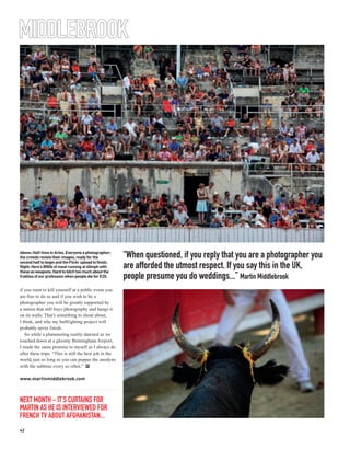 MIDDLEBROOK
 One of the highs of being a
 professional photographer:
 Martin’s image of a market
 trader in Mumbai; collected
 as part of a planned
 humanitarian project.




Above: Half-time in Arles. Everyone a photographer;
the crowds review their images, ready for the           “When questioned, if you reply that you are a photographer you
second half to begin and the Flickr upload to finish.
Right: Here’s 800lb of meat running at 40mph with
these as weapons. Hard to bitch too much about the
                                                        are afforded the utmost respect. If you say this in the UK,
frailties of our profession when people die for €20.    people presume you do weddings...” Martin Middlebrook
if you want to kill yourself at a public event you
are free to do so and if you wish to be a
photographer you will be greatly supported by
a nation that still buys photography and hangs it
on its walls. That’s something to shout about,
I think, and why my bullfighting project will
probably never finish.
   So while a plummeting reality dawned as we
touched down at a gloomy Birmingham Airport,
I made the same promise to myself as I always do
after these trips: “This is still the best job in the
world, just so long as you can pepper the anodyne
with the sublime every so often.” PP

www.martinmiddlebrook.com



NEXT MONTH - IT’S CURTAINS FOR
MARTIN AS HE IS INTERVIEWED FOR
FRENCH TV ABOUT AFGHANISTAN...
42
 