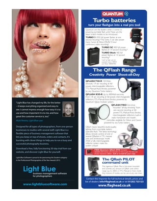 Turbo batteries
                                                                        turn your flashgun into a real pro tool
                                                                     Quantum are the leaders when it comes to
                                                                     powering portable flash units! These are the
                                                                     latest hi-tech models to be introduced:
                                                                     TURBO 3 1050 full power flashes at one
                                                                     second recycling.* The Turbo 3 can also power
                                                                     many Canon & Nikon DSLRs! 5 hour
                                                                     continuous video recording!
                                                                                         TURBO SC 400 full power
                                                                                         flashes at 1.4 second recycling.*
                                                                                         TURBO Blade 400 full
                                                                                         power flashes at 1.4 second
                                                                                         recycling.*
                                                                                          *with 6v flash unit, for
                                                                                          example Canon 580EX
                                                                                          and Nikon SB800/900.



                                                                              The QFlash Range
                                                                         Creativity Power Shoot-all-Day
                                                                     QFLASH T5D-R 150 Watt-
                                                                     seconds, 1.9 sec recycling at full
                                                                     power, interchangeable reflectors,
                                                                     TTL-Manual-Auto-Strobo, powered
                                                                     by any Quantum Turbo battery.
                                                                     QFLASH X5D-R Up to 400Watt-seconds,
                                                                     from 1.8 sec recycling at full power, inter-changeable
                                                                     reflectors, TTL-Manual-Auto-Strobo, powered by
“Light Blue has changed my life, for the better                      Quantum Qpaq modular system.
                                                                                                     QFLASH TRIO Hot-shoe
– it keeps everything organised and easy to
                                                                                                        mounted “all-day-shooting” from
see. I cannot impress enough how easy it is to                                                           one second recycling at full
use and how important it is to me, and how                                                               power, TTL-Manual-Auto-Strobo,
                                                                                                        interchangeable reflectors, built-in
great the customer service is, too.”                                                                 radio transceiver and master
Matt Pereira, Light Blue user                                                                  controller, available for Nikon and Canon
                                                                                           powered by any Turbo battery.
Designed for all types of photographers, from one-person             Qflash means beautiful, studio-quality
businesses to studios with several staff, Light Blue is a            lighting from a portable, battery
                                                                     operated flash. The latest technology
flexible piece of business management software that                  allows remote control of one or
lets you keep on top of shoots, orders and contacts. It’s            several Qflashes in TTL, manual,
                                                                     auto and stroboscopic mode
bursting with clever things to help you to run a busy and            AND a fully interchangeable
successful photography business.                                     reflector system make this
                                                                     system unique!
Download a free, fully functioning 30-day trial from our
                                                                                FREE Quantum Qflash DVD Contains
website, and discover Light Blue for yourself.                                  valuable information and tutorials on how to get the best out
                                                                                of your Quantum Qflash. Call or e-mail for your copy.

Light Blue Software is proud to be sponsoring the Student category
in the Professional Photographer of the Year Awards 2012.                                 The Qflash PILOT
                                                                                          command unit
                                                                                          The ingenious Qflash Pilot is hot-shoe mounted
                                                                                          and controls any amount of Qflash units within
                                                                                          range (up to 200m) in TTL, Manual or Auto mode.
                                                                                          Any mixture of modes can be use at any one time.

                                                                      Contact the importer for full technical details, prices and
                                                                     list of dealers: info@flaghead.co.uk or tel: 01202 733123
         www.lightbluesoftware.com                                                   www.flaghead.co.uk
 