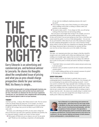of, say, your own wedding by employing someone who wasn’t




THE
                                                                                       any good?
                                                                                       If you charge too little, most of those booking you will be people
                                                                                       whose weddings will do little or nothing to enhance either your
                                                                                       portfolio or your reputation.
                                                                                       You need to make a profit – if you charge too little, you will end up
                                                                                       working all the hours there are and earning nothing.
                                                                                    Your own prices can be higher than average if, for example, you are an
                                                                                  outstanding photographer and you have people queuing to book you.




PRICE IS
                                                                                  Or they can be lower if you are just starting out, don’t have a client base and
                                                                                  cannot match the quality or service of other photographers – but your rate
                                                                                  for any job should be within about 25 per cent of the median price charged
                                                                                  by most competent photographers in your area. Look in business listings
                                                                                  and go online to find out what your competitors are charging. Ignore people
                                                                                  who charge ridiculously high or ridiculously low amounts and base
                                                                                  your own fees on those whose prices are in the middle of the range.




RIGHT?
                                                                                  PROFIT
                                                                                  The other, very important point about your charges is that they should be
                                                                                  enough to give you a healthy profit without any additional sales. Using a
                                                                                  wedding as an example again, suppose that you need to charge £1,000
                                                                                  to make a decent profit – don’t assume that if you charge only £500 and
                                                                                  rely on sales of extra prints to friends and relatives that these will happen.
                                                                                  What if:

Garry Edwards is an advertising and                                                  1 ‘Uncle Bob’ follows you around with his camera and gives prints away
                                                                                       to all and sundry?

commercial pro, and technical adviser                                                2 Someone scans your photos or proofs into their computer and produces
                                                                                       cut-price prints?
to Lencarta. He shares his thoughts                                                  3 It is a small wedding and there are few potential customers for prints?
                                                                                     4 The marriage is over before the album is ready?
about the complicated issue of pricing                                            DODGY DEALINGS
and what you as pros should charge                                                There are plenty of people who think it is perfectly okay to scan or
                                                                                  re-photograph prints to avoid paying for future copies. A lot of people will
prospective clients for your services.                                            try to avoid paying for any prints at all by printing out proofs – even if

Well, his theory is simple...                                                     every proof is overlaid with a large copyright mark, including your name,
                                                                                  address and telephone number. Even tiny, low-res screen grabs are at risk –
                                                                                  I once had a wedding client who complained that his proofs were ‘fuzzy’
If you read the average guide to running a photographic business, you             when he got a camera store to print them and could see nothing wrong in
will be told to do your sums: work out how much you need to earn                  trying to steal my work – the camera store actually doing it is another story!
per hour, then build in an allowance for the cost of your equipment,              This is why I say you must earn enough from your charges to give you a
running your car, your business rates, telephone bills and everything             healthy profit without any additional sales.
else you need to spend in order to run your business.

THEORY
And that’s just fine... in theory. But I think it doesn’t work. The true answer                Garry Edwards is an advertising and commercial
is that you should charge the going rate. If, for example, you want to                         photographer, operating from his own large studio
photograph weddings and the average photographer in your area charges                          in Bradford. He has also worked in just about every
£1,000 for full coverage, then you are not likely to get £2,000 for the                        other branch of professional photography, with the
same work.                                                                                     exceptions of news and sport. His speciality is
   Of course, you could charge just £250; you may want to charge low                           studio photography and he is technical adviser both
prices at first just to get some more experience and build your portfolio, but    to lighting manufacturer Lencarta (www.lencarta.com) and to its
as a long-term strategy it simply won’t work, for these reasons:                  customers. He also teaches lighting techniques to both amateur
      Most people will think you are too cheap so you can’t be any good,          and pro photographers. www.photolearn.co.uk
      right? Would you risk something as important as the photography

44
 