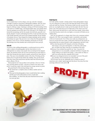 {INSIDER }


         CHANGE…                                                                           PORTRAITS
         Let me explain how I used to charge, years ago, and why I changed.                Let’s take another example: a family portrait. Some photographers charge
         I thought it would be a good idea to photograph weddings; after all, I have       very low sitting fees (or none at all) in the hope that clients will love their
         an assistant who likes wedding photography and is very good at it. So I           work and order lots of prints. This business model can only succeed if the
         began by offering a range of packages, starting at £550 and including 30 8in      prints are very highly priced to make up for the people who don’t buy any
         x 6in prints in a middle-range, conventional album (they were popular then).      prints at all. If the print prices are too high many of the clients won’t buy
         The next package up was £650, then £750, £950 and £1,150. Nobody ever             them, which means the profit has to come from fewer people, which means
         booked the top package and the few people who did book, generally went            in turn that the prices need to be even higher, so everyone will think you are
         for the cheapest. It wasn’t worth doing for £550, so I put up all the prices by   robbing them.
         £100. People generally still went for the cheapest package, but the number           Now, my own approach is to charge what I feel to be a minimum realistic
         of bookings went up. I then dropped the cheapest package and the number           sitting fee: £99. This is just enough to make it worthwhile, and includes
         of bookings rose again. My next move was to drop all of the packages and          a full set of email proofs. Even if they never order any enlargements, my
         introduce a new service: £750 for attendance and proofs on CD only.               costs are covered and I have made a small profit. But because the proofs are
         My bookings more than doubled, and so did the profit from each job.               watermarked they are almost bound to order enlargements, and here’s why:
                                                                                                 The client has paid the £99 sitting fee at the time of booking.
         VALUE                                                                                   That money is now gone and forgotten, so when they order prints
         The point is that wedding photography is a professional service and its                 they will think only about what they are spending at this point.
         value is whatever the photographer and the client believe it to be.                     Because I have already been paid for my ‘time’, my prices for
         Although there are always some people who are looking for the cheapest                  enlargements are very reasonable, compared with those of people who
         option, the potential clients who are most worth having are more likely to              charge nothing or too little for the sitting – so the clients are likely to
         make their buying decisions based on quality and perceived value than on                order more prints than they originally had in mind.
         price. They pay a non-refundable retainer at the time of booking and the                Because my enlargement prices are reasonable I am one of the good
         balance has to be paid 28 days before the wedding. They get the proofs                  guys and they will recommend me to their friends.
         when they return from honeymoon and then make their decisions about                  This all works fine for me, admittedly, but it is based on years of
         prints, albums, CDs etc.                                                          experience and a simple, logical approach that doesn’t shy away from that
           Some people do not want an album at all, and that is fine too. Or they          seemingly abhorrent word: profit. PP
         may want their photos on DVD – the price of which is the same as the
         profit I would have made if they had spent the average amount on prints.
           The great benefit of this pricing strategy is that:
              The clients have a complete choice of album, number and size
              of prints.
              They pay for the photography at least a month before their wedding
              and they pay for the album/prints at least a month after
              their wedding – by which time they have benefited from at least
              two more pay days.
iSTOCK / ANCROFT




                                                                                                  DOES THIS RESONATE WITH YOU? SHARE YOUR EXPERIENCES AT
                                                                                                             FEEDBACK@PROFESSIONALPHOTOGRAPHER.CO.UK
                                                                                                                                                                          45
 