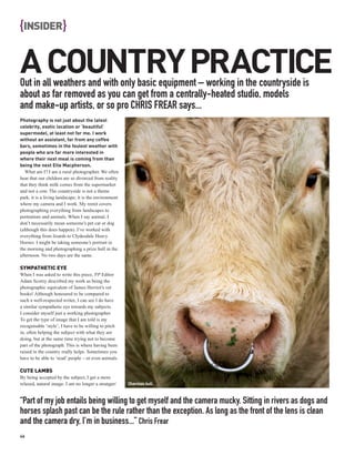 {INSIDER}

A COUNTRY PRACTICE
Out in all weathers and with only basic equipment – working in the countryside is
about as far removed as you can get from a centrally-heated studio, models
and make-up artists, or so pro CHRIS FREAR says...
Photography is not just about the latest
celebrity, exotic location or ‘beautiful’
supermodel, at least not for me. I work
without an assistant, far from any coffee
bars, sometimes in the foulest weather with
people who are far more interested in
where their next meal is coming from than
being the next Elle Macpherson.
   What am I? I am a rural photographer. We often
hear that our children are so divorced from reality
that they think milk comes from the supermarket
and not a cow. The countryside is not a theme
park, it is a living landscape; it is the environment
where my camera and I work. My remit covers
photographing everything from landscapes to
portraiture and animals. When I say animal, I
don’t necessarily mean someone’s pet cat or dog
(although this does happen). I’ve worked with
everything from lizards to Clydesdale Heavy
Horses. I might be taking someone’s portrait in
the morning and photographing a prize bull in the
afternoon. No two days are the same.

SYMPATHETIC EYE
When I was asked to write this piece, PP Editor
Adam Scorey described my work as being the
photographic equivalent of James Herriot’s vet
books! Although honoured to be compared to
such a well-respected writer, I can see I do have
a similar sympathetic eye towards my subjects.
I consider myself just a working photographer.
To get the type of image that I am told is my
recognisable ‘style’, I have to be willing to pitch
in, often helping the subject with what they are
doing, but at the same time trying not to become
part of the photograph. This is where having been
raised in the country really helps. Sometimes you
have to be able to ‘read’ people – or even animals.

CUTE LAMBS
By being accepted by the subject, I get a more
relaxed, natural image. I am no longer a stranger/      Charolais bull.



“Part of my job entails being willing to get myself and the camera mucky. Sitting in rivers as dogs and
horses splash past can be the rule rather than the exception. As long as the front of the lens is clean
and the camera dry, I’m in business...” Chris Frear
46
 