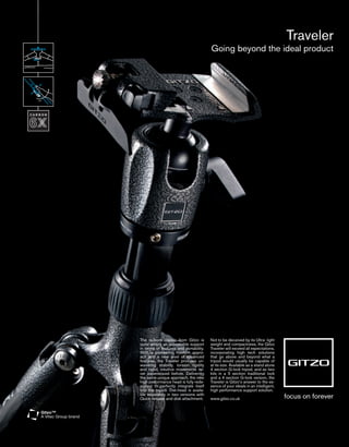 Traveler
                                        Going beyond the ideal product




The re-born classic from Gitzo is       Not to be deceived by its Ultra- light
quite simply an unbeatable support      weight and compactness, the Gitzo
in terms of features and portability.   Traveler will exceed all expectations,
With a pioneering modern appro-         incorporating high tech solutions
ach and a new level of advanced         that go above and beyond what a
features, the Traveler provides un-     tripod would usually be capable of
wavering stability, torsion rigidity    at its size. Available as a stand alone
and rapid, intuitive movements ne-      4 section G-lock tripod, and as two
ver experienced before. Delivering      kits in a 5 section traditional lock
the same unique approach, the new       and a 4 section G-lock version, the
high performance head is fully rede-    Traveler is Gitzo’s answer to the es-
signed to perfectly integrate itself    sence of your ideals in an intelligent,
into the tripod. The head is availa-    high performance support solution.
ble separately in two versions with
Quick release and disk attachment.      www.gitzo.co.uk
 