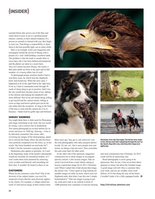 {INSIDER}


outsider/threat who arrives out of the blue and
wants them to pose or act in a predetermined
manner, contrary to their natural tendency. If a
person (or animal) is relaxed with you, they begin
to trust you. That brings a responsibility to show
them in the best possible light, not as some cliché.
   Here is an example. Each year magazines and
newspapers herald the arrival of Spring with a
picture of a ‘cute’ child holding a newborn lamb.
The problem is that the lamb is usually three to
seven days old; it has been bathed and pampered,
and the photos are taken in a warm barn.
This isn’t reality but pure Disney; the reality is
that most lambs are born in the open and in bad
weather; it’s a messy affair, but it’s real!
   To photograph proper newborn lambs I had to
wait three years, by which time the shepherds
knew and trusted me. When the time came, I
happened to be at the right field at the right time.
Even so, I had to commando-crawl through 30
yards of sheep dung to get in position. Had I not,
the ewe would have become aware of me, adding
to her distress and making the shepherd’s job
more difficult. Part of my job entails being willing
to get myself and the camera mucky. Sitting in
rivers as dogs and horses splash past can be the
rule rather than the exception. As long as the front
of the lens is clean and the camera dry, I’m in
business – thank God for gaffer tape and binliners.

HORSES’ DOOBRIES
You might think there is little need for Photoshop
and image retouching in my work, but you would
be wrong. I am a convert, but in moderation.
You cannot photograph an excited stallion for its
owner and leave its ‘fifth leg’ showing – it has to
be delicately retouched. One owner, after
reviewing my images of her showjumping, asked
me to retouch the frame where she and her horse        three years ago. Yep, got it, sale achieved. I am       Clockwise, from top: Sea eagle; Two bored rams under
were perfectly composed over the fence, as, in her     the only photographer who takes passport photos         a tree; Horses and riders splashing through the surf on
                                                                                                               Ayr beach; Dog with a toy, watching other dogs at an
words “the horse breathed out and looks fat”!          locally. It’s not ‘art’, but it saves people time and   agility day.
It didn’t, but the customer is paying the bills.       money on taking a trip into town. They remember
   Moderation also applies to portraits. As I said     this and come back for other work.
at the beginning, many of the people I photograph         At the other end of the spectrum, magazines          and rural communities this Christmas. So 2012
would not normally be considered models, so I          commission me to shoot images to accompany              could well be an interesting year.
won’t make them look unnatural by removing             specific articles. I also license images. Take an          Rural photography is never going to be
every wrinkle and blemish, and smoothing out           email I received from a rural charity asking to         glamorous. But, for me, it has never been about
their skin. It wouldn’t be honest to them or me.       license a particular image for its 2011 Christmas       glamour or status, but about the finished image.
                                                       card. When I asked why it had chosen that image,        A good image will sell. Once a customer likes
CUSTOMERS                                              the answer was: “I have spent so long looking for       your work, and you are reliable, more work
Where do my customers come from? Due to the            suitable images of cattle on snow, which were not       follows. If it’s fun along the way, all the better.
diversity of my subject matter, you won’t be           Highland cattle, that when I saw this one I simply      I wouldn’t trade it for a fully equipped studio. PP
surprised to learn that the same diversity applies     bookmarked it.” That one image is going to put
to my clients. For example, a villager asked last      my work and a link to my website in front of
week if I still had an image of their relative from    3,000 potential new customers in relevant farming       http://chrisfrear.photium.com

48
 
