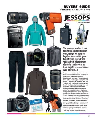 BUYERS’ GUIDE
PREPARING FOR BAD WEATHER

                       IN ASSOCIATION WITH




  The summer weather is now
  behind us, so in association
  with Jessops we have put
  together an essential guide
  to protecting yourself and
  your kit from whatever the
  elements can throw at us,
  from bags to accessories and
  even a new DSLR
  This summer was just about the shortest we
  have experienced for a while, and there is
  little chance of an Indian summer.
  Billy Connolly once said: “There’s no such
  thing as bad weather, just poorly dressed
  people.” Never a truer word has been said.
     So it is with a collective sigh that we all
  have to start planning how we protect our
  gear while out shooting that portrait
  session, landscape, wedding or sports
  action. You could just chuck a plastic bag
  over your 10 grand-plus worth of gear, but
  is this really the best option? Of course not.
  To help you out a little, with the expertise of
  our friends at Jessops, we have put together
  a little buyers’ guide to remind you of what
  gadgets, gizmos and accessories are on
  offer to keep your precious tools safe and
  dry. We have even included cameras and
  lenses that are particularly suited to the
  harsh environment that can be working
  outside in the UK.
     We hope you will find it of some use.



                                              49
 