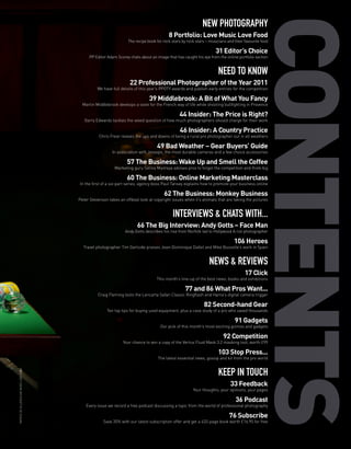 NEW PHOTOGRAPHY
                                                                                             8 Portfolio: Love Music Love Food
                                                                      The recipe book for rock stars by rock stars – musicians and their favourite food

                                                                                                                        31 Editor’s Choice
                                                PP Editor Adam Scorey chats about an image that has caught his eye from the online portfolio section


                                                                                                                          NEED TO KNOW
                                                                       22 Professional Photographer of the Year 2011
                                                     We have full details of this year’s PPOTY awards and publish early entries for the competition

                                                                                  39 Middlebrook: A Bit of What You Fancy
                                             Martin Middlebrook develops a taste for the French way of life while shooting bullfighting in Provence

                                                                                                   44 Insider: The Price is Right?
                                              Garry Edwards tackles the vexed question of how much photographers should charge for their work

                                                                                                    46 Insider: A Country Practice
                                                      Chris Frear reveals the ups and downs of being a rural pro photographer out in all weathers

                                                                                      49 Bad Weather – Gear Buyers’ Guide
                                                             In association with Jessops, the most durable cameras and a few choice accessories

                                                                     57 The Business: Wake Up and Smell the Coffee
                                                              Marketing guru Selina Maitreya advises pros to forget the competition and think big

                                                                     60 The Business: Online Marketing Masterclass
                                           In the first of a six-part series, agency boss Paul Tansey explains how to promote your business online

                                                                                          62 The Business: Monkey Business
                                           Peter Stevenson takes an offbeat look at copyright issues when it’s animals that are taking the pictures


                                                                                               INTERVIEWS & CHATS WITH...
                                                                           66 The Big Interview: Andy Gotts – Face Man
                                                                    Andy Gotts describes his rise from Norfolk lad to Hollywood A-list photographer

                                                                                                                                   106 Heroes
                                             Travel photographer Tim Gartside praises Jean-Dominique Dallet and Mike Busselle’s work in Spain


                                                                                                                     NEWS & REVIEWS
                                                                                                                                         17 Click
                                                                                      This month’s line-up of the best news, books and exhibitions

                                                                                                       77 and 86 What Pros Want...
                                                     Craig Fleming tests the Lencarta Safari Classic Ringflash and Hama’s digital camera trigger

                                                                                                                  82 Second-hand Gear
                                                          Ten top tips for buying used equipment, plus a case study of a pro who saved thousands

                                                                                                                                   91 Gadgets
                                                                                        Our pick of this month’s most exciting gizmos and gadgets

                                                                                                                             92 Competition
                                                                   Your chance to win a copy of the Vertus Fluid Mask 3.2 masking tool, worth £99

                                                                                                                          103 Stop Press...
                                                                                       The latest essential news, gossip and kit from the pro world


                                                                                                                          KEEP IN TOUCH
PATRICE DE VILLIERS/LOVE MUSIC LOVE FOOD




                                                                                                                                 33 Feedback
                                                                                                           Your thoughts, your opinions, your pages

                                                                                                                                    36 Podcast
                                               Every issue we record a free podcast discussing a topic from the world of professional photography

                                                                                                                                76 Subscribe
                                                        Save 35% with our latest subscription offer and get a 432-page book worth £16.95 for free
 