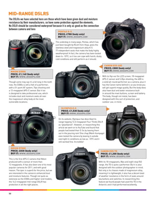 MID-RANGE DSLRS
The DSLRs we have selected here are those which have been given dust and moisture
resistance by their manufacturers, so have some protection against the elements.
No DSLR should be considered waterproof because it is only as good as the connection
between camera and lens
                                                     PENTAX K-5
                                                     PRICE: £780 (body only)
                                                     BUY IT: WWW.JESSOPS.COM

                                                   The underdog in many ways, Pentax, which has
                                                   just been bought by Ricoh from Hoya, gives the
                                                   stainless steel and magnesium alloy K-5
                                                   77 independent seals that make the body highly
                                                   weatherproof. In fact, the camera has been tested
                                                   down to -10ºC, so it too can cope with harsh, dusty,
                                                   cold conditions and still perform as it should.


                                                                                                            CANON EOS 60D
                                                                                                            PRICE: £800 (body only)
  NIKON D300S                                                                                               BUY IT: WWW.JESSOPS.COM
  PRICE: £1,140 (body only)
  BUY IT: WWW.JESSOPS.COM                                                                                 With its flip-out 3in LCD screen, 18-megapixel
                                                                                                          APS-C sensor and 5.3fps shooting, the 60D is
Though some may say it’s a bit long in the tooth                                                          a solid all-round performer as a camera, plus it
now, the D300s is still a hell of a performer,                                                            has the Canon name behind it, so you know you
with a 51-point AF system, 7fps shooting and                                                              will get superb image quality. But the body does
a 12-megapixel APS-C sensor. But it too                                                                   also have dust and water resistance built
is designed to take professional use, which                                                               in around the main buttons, screen and battery.
includes dust and moisture seals all over                                                                 The body, though not metal, has been
the magnesium alloy body at the most                                                                      designed with this sort of protection, and
vulnerable locations.                                                                                     outdoor use, in mind.


                                                         OLYMPUS E-5
                                                         PRICE: £1,530 (body only)
                                                         BUY IT: WWW.JESSOPS.COM

                                                      On its website, Olympus has described its
                                                      range-topping 12.3-megapixel Four Thirds DSLR
                                                      as ‘splashproof’. However, in researching this
                                                      article we went on to YouTube and found that
                                                      people had tested their E-5s by leaving them
                                                      out in the pouring rain! One chap (Mark Humpage)
                                                      even tested the camera by leaving it outside
                                                      overnight in conditions as low as -10ºC and it
                                                      still worked fine. Incredible!


  NIKON D7000
  PRICE: £830 (body only)                                                                            CANON EOS 7D
  BUY IT: WWW.JESSOPS.COM                                                                            PRICE: £1,200 (body only)
                                                                                                     BUY IT: WWW.JESSOPS.COM
This is the first APS-C camera that Nikon
produced with a sensor of more than                                                                With its 18-megapixels, 8fps and eight-stop ISO
12 megapixels. It has also been one of its most                                                    range, the 7D is quite a performer. But it is also
popular cameras for 2011, and with good                                                            designed with the outdoor photographer in mind.
reason. The spec is superb for the price, but we                                                   Not only is its chassis made of magnesium alloy,
are interested in the camera’s enhanced dust                                                       meaning it is lightweight, it also has a decent level
and moisture features. Though not quite as                                                         of weather resistance in the form of seals around
extensive as the D300s and higher-end models,                                                      key buttons and switches. In researching this
the 16.2-megapixel mid-range DSLR has                                                              feature we found people had used the 7D in the
protection in all the right places.                                                                Antarctic and it had performed excellently.



50
 